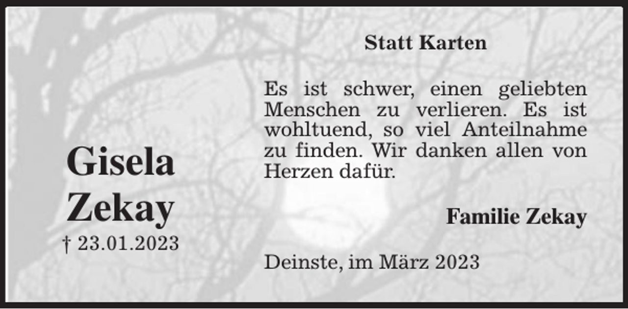<p>Statt Karten<br />Es ist schwer, einen geliebten Menschen zu verlieren. Es ist wohltuend, so viel Anteilnahme zu finden. Wir danken allen von Herzen dafür.<br />Deinste, im März 2023<br />Familie Zekay<br />Gisela<br />Zekay<br />† 23.01.2023</p>