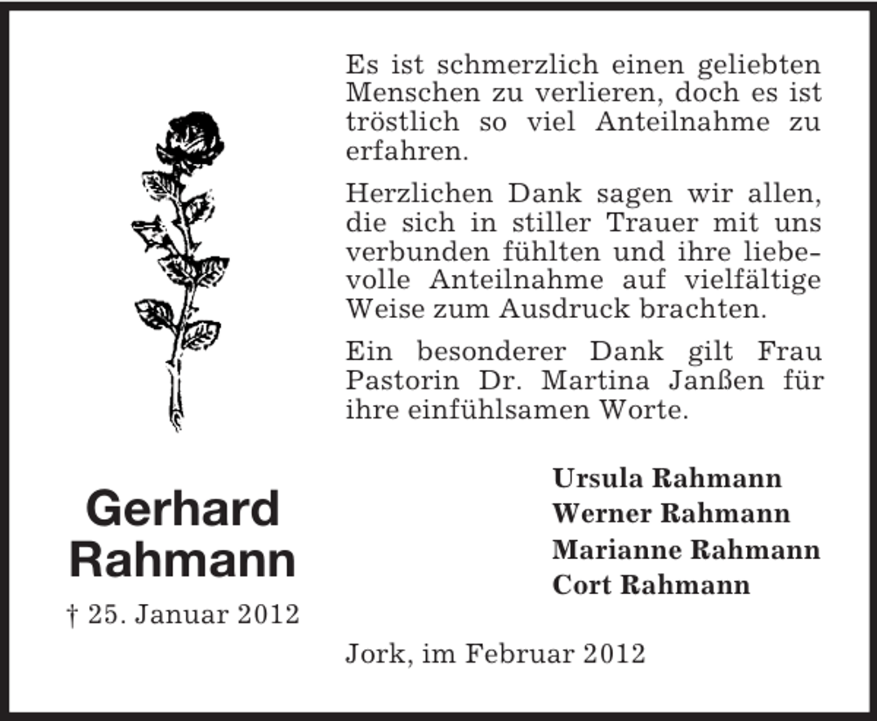 <p>Es ist schmerzlich einen geliebten<br />Menschen zu verlieren, doch es ist<br />tröstlich so viel Anteilnahme zu<br />erfahren.<br />Herzlichen Dank sagen wir allen,<br />die sich in stiller Trauer mit uns<br />verbunden fühlten und ihre liebevolle Anteilnahme auf vielfältige<br />Weise zum Ausdruck brachten.<br />Ein besonderer Dank gilt Frau<br />Pastorin Dr. Martina Janßen für<br />ihre einfühlsamen Worte.</p><p>Gerhard<br />Rahmann</p><p>Ursula Rahmann<br />Werner Rahmann<br />Marianne Rahmann<br />Cort Rahmann</p><p>† 25. Januar 2012<br />Jork, im Februar 2012</p>