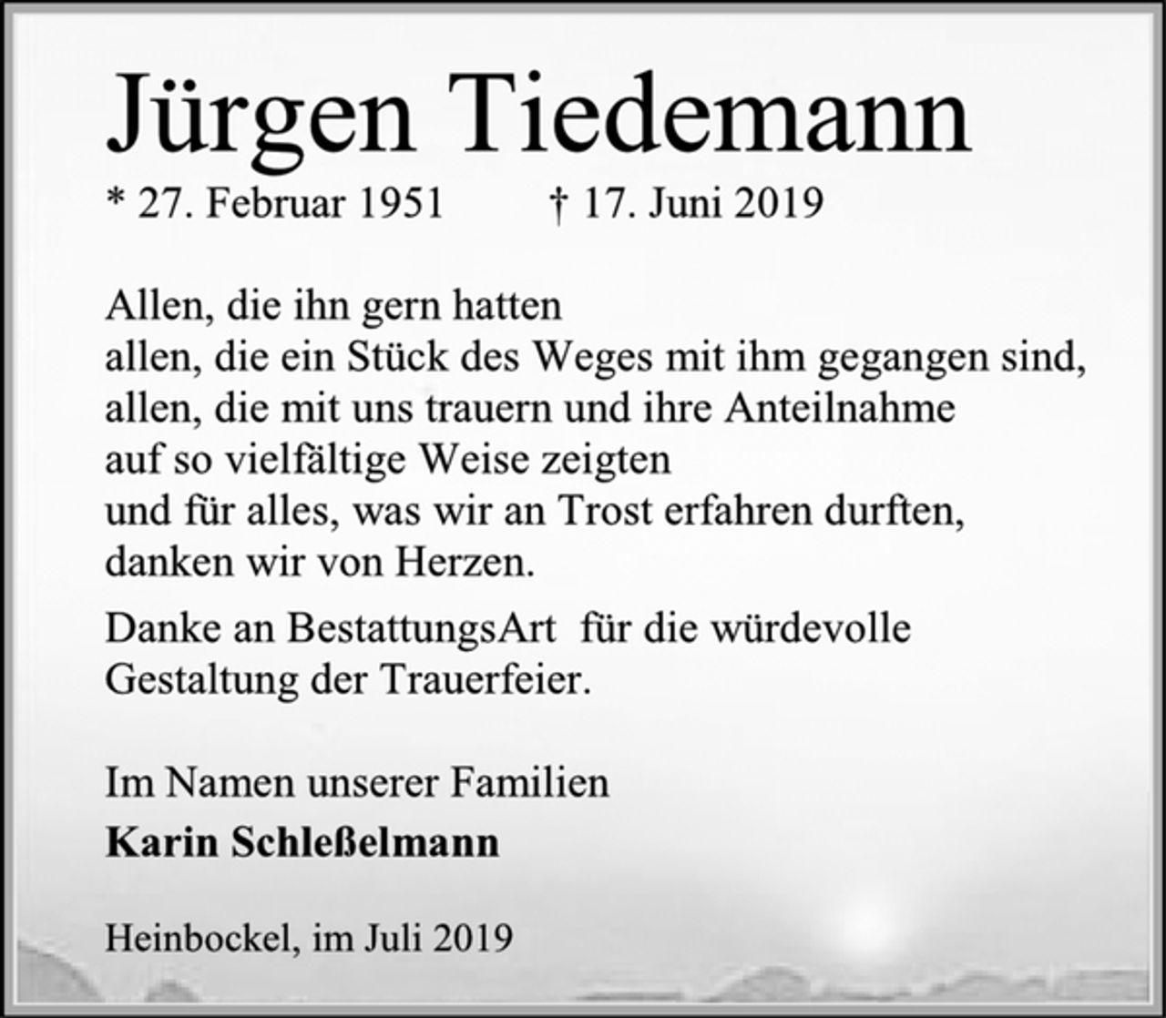 <p>Jürgen Tiedemann<br />* 27. Februar 1951 † 17. Juni 2019<br />Allen, die ihn gern hatten<br />allen, die ein Stück des Weges mit ihm gegangen sind,<br />allen, die mit uns trauern und ihre Anteilnahme<br />auf so vielfältige Weise zeigten<br />und für alles, was wir an Trost erfahren durften,<br />danken wir von Herzen.<br />Danke an BestattungsArt für die würdevolle<br />Gestaltung der Trauerfeier.<br />Im Namen unserer Familien<br />Karin Schleßelmann<br />Heinbockel, im Juli 2019</p>