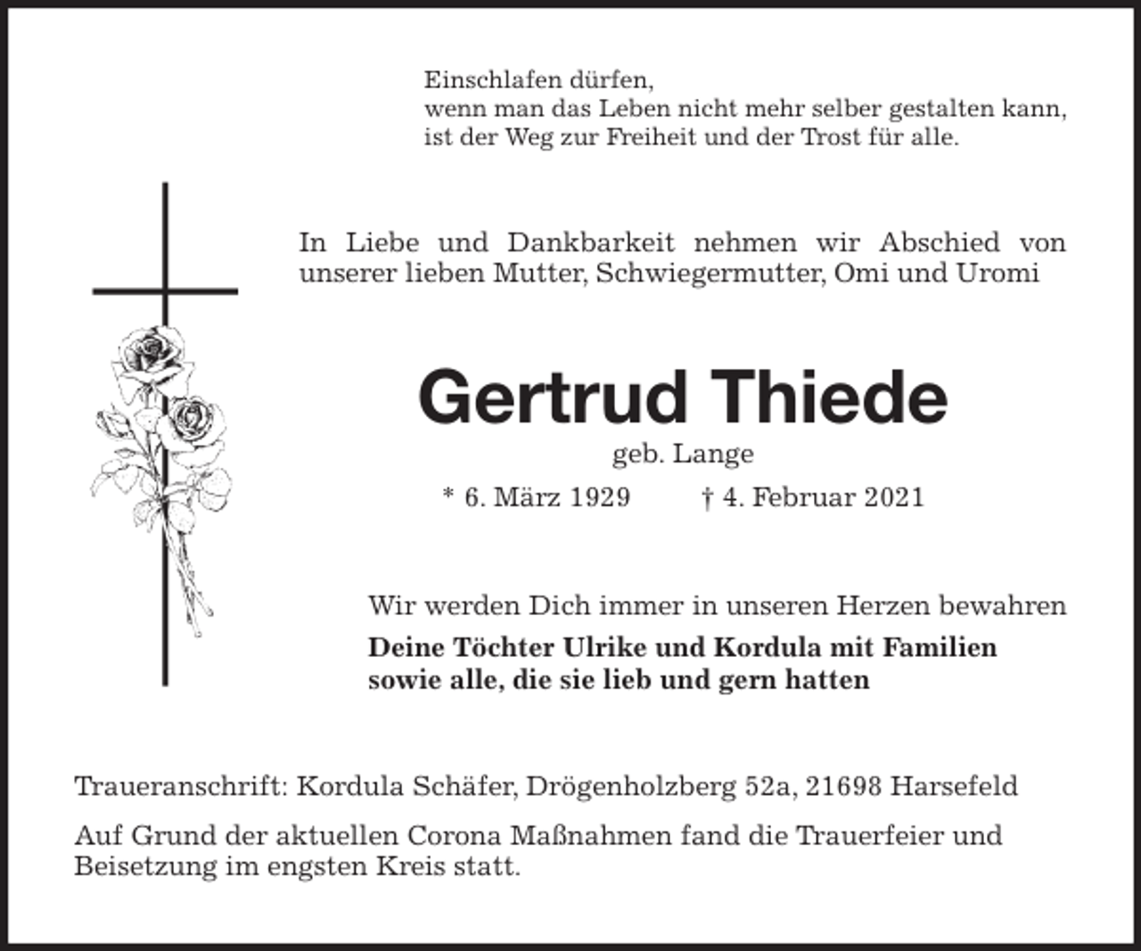 <p>Einschlafen dürfen,<br />wenn man das Leben nicht mehr selber gestalten kann,<br />ist der Weg zur Freiheit und der Trost für alle.<br />In Liebe und Dankbarkeit nehmen wir Abschied von<br />unserer lieben Mutter, Schwiegermutter, Omi und Uromi<br />Gertrud Thiede<br />geb. Lange<br />* 6. März 1929 † 4. Februar 2021<br />Wir werden Dich immer in unseren Herzen bewahren<br />Deine Töchter Ulrike und Kordula mit Familien<br />sowie alle, die sie lieb und gern hatten<br />Traueranschrift: Kordula Schäfer, Drögenholzberg 52a, 21698 Harsefeld<br />Auf Grund der aktuellen Corona Maßnahmen fand die Trauerfeier und<br />Beisetzung im engsten Kreis statt.</p>