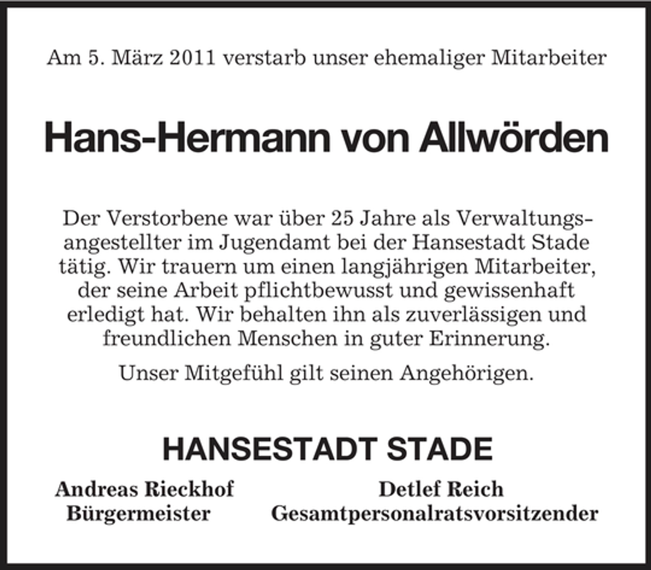 <p>Am 5. März 2011 verstarb unser ehemaliger Mitarbeiter<br />Hans-Hermann von Allwörden<br />Der Verstorbene war über 25 Jahre als Verwaltungsangestellter im Jugendamt bei der Hansestadt Stade<br />tätig. Wir trauern um einen langjährigen Mitarbeiter, der seine Arbeit pflichtbewusst und gewissenhaft<br />erledigt hat. Wir behalten ihn als zuverlässigen und freundlichen Menschen in guter Erinnerung.<br />Unser Mitgefühl gilt seinen Angehörigen.<br />HANSESTADT STADE<br />Andreas Rieckhof Detlef Reich<br />Bürgermeister Gesamtpersonalratsvorsitzender</p>