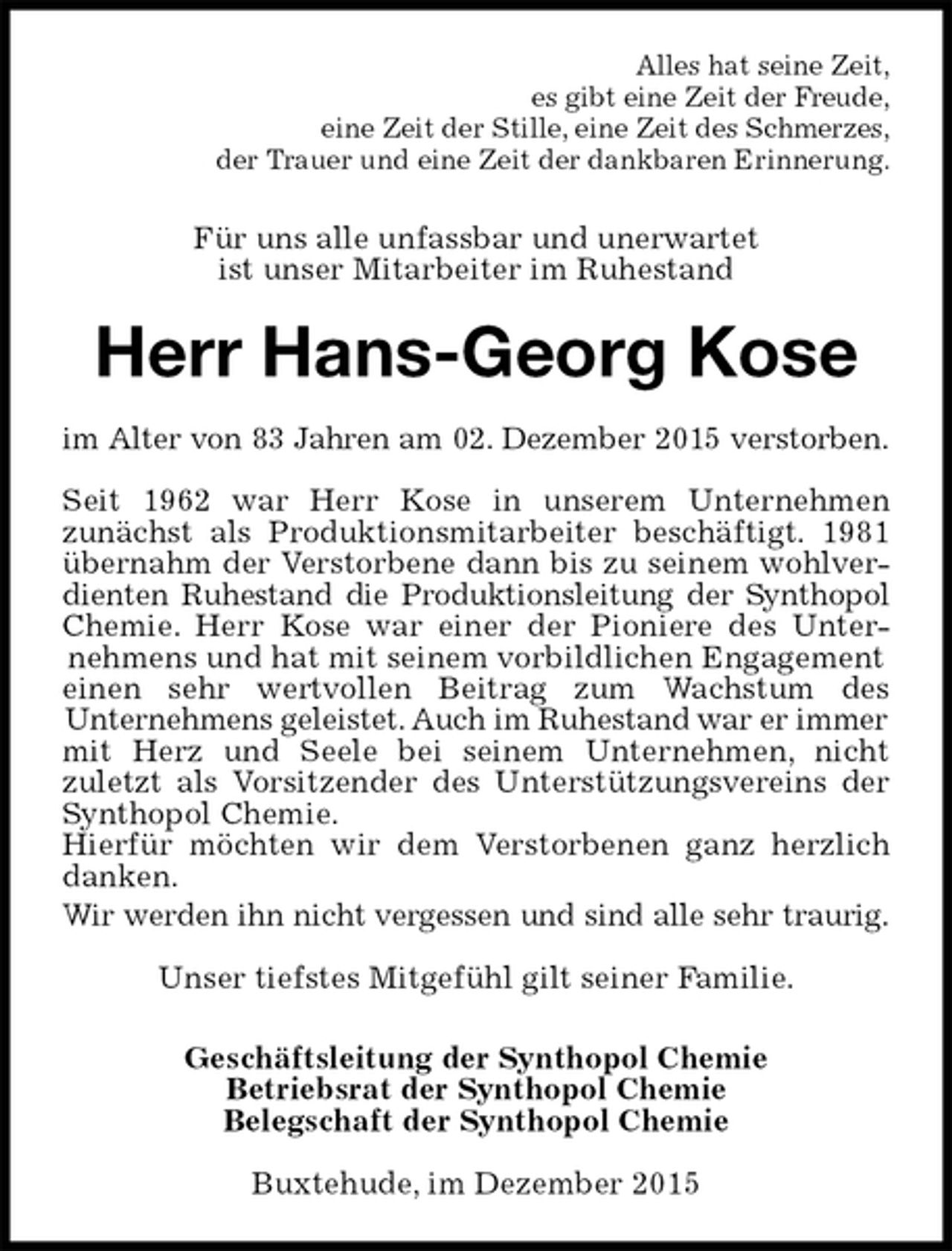 <p>Alles hat seine Zeit,<br />es gibt eine Zeit der Freude,<br />eine Zeit der Stille, eine Zeit des Schmerzes,<br />der Trauer und eine Zeit der dankbaren Erinnerung.<br />Für uns alle unfassbar und unerwartet<br />ist unser Mitarbeiter im Ruhestand<br />Herr Hans-Georg Kose<br />im Alter von 83 Jahren am 02. Dezember 2015 verstorben.</p><p>Seit 1962 war Herr Kose in unserem Unternehmen<br />zunächst als Produktionsmitarbeiter beschäftigt. 1981<br />übernahm der Verstorbene dann bis zu seinem wohlver-<br />dienten Ruhestand die Produktionsleitung der Synthopol<br />Chemie. Herr Kose war einer der Pioniere des Unter-<br />nehmens und hat mit seinem vorbildlichen Engagement einen sehr wertvollen Beitrag zum Wachstum des<br />Unternehmens geleistet. Auch im Ruhestand war er immer<br />mit Herz und Seele bei seinem Unternehmen, nicht<br />zuletzt als Vorsitzender des Unterstützungsvereins der<br />Synthopol Chemie.<br />Hierfür möchten wir dem Verstorbenen ganz herzlich<br />danken.<br />Wir werden ihn nicht vergessen und sind alle sehr traurig.</p><p>Unser tiefstes Mitgefühl gilt seiner Familie.<br />Geschäftsleitung der Synthopol Chemie<br />Betriebsrat der Synthopol Chemie<br />Belegschaft der Synthopol Chemie<br />Buxtehude, im Dezember 2015</p>