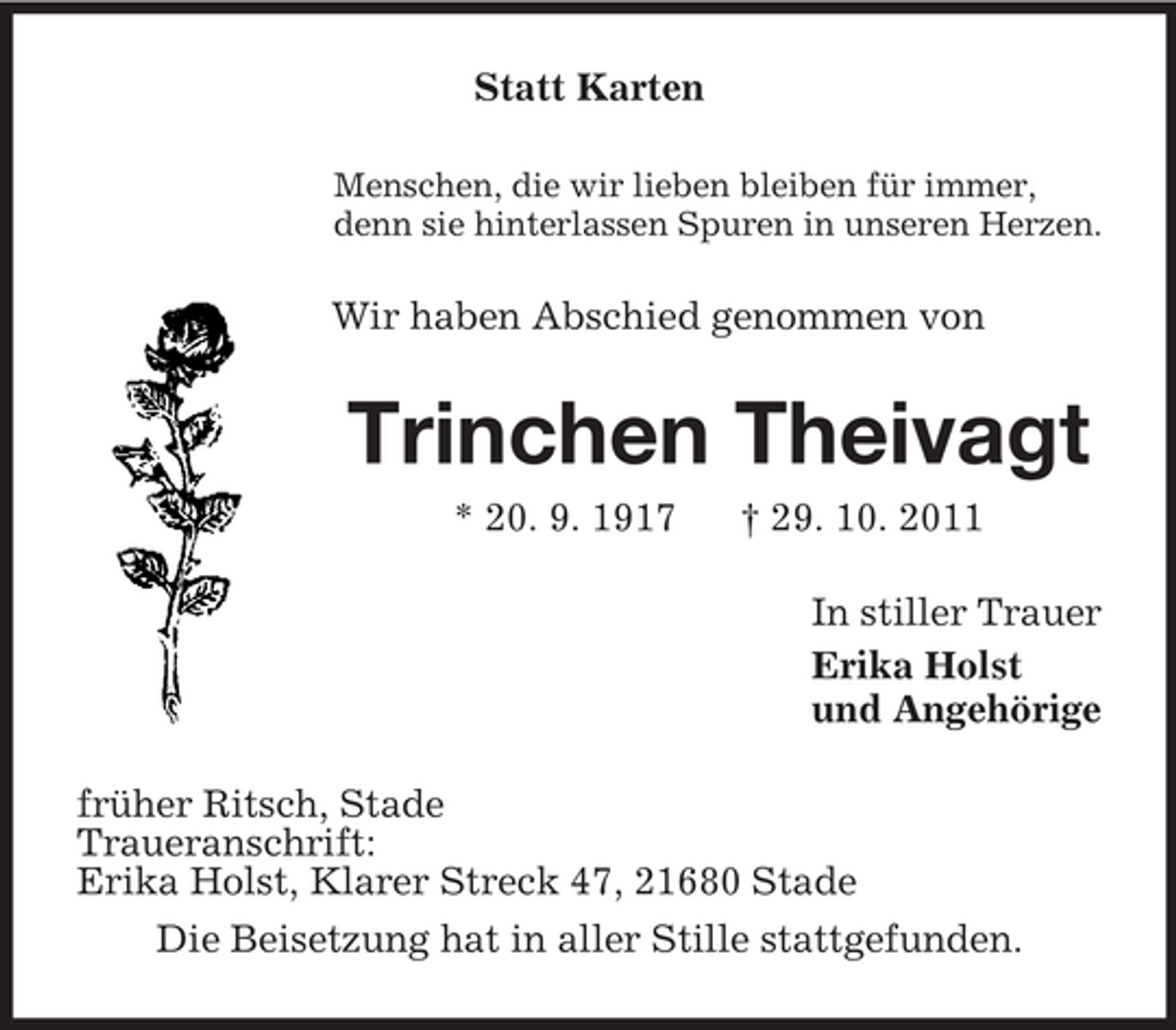 <p>Statt Karten<br />Menschen, die wir lieben bleiben für immer,<br />denn sie hinterlassen Spuren in unseren Herzen.</p><p>Wir haben Abschied genommen von</p><p>Trinchen Theivagt<br />* 20. 9. 1917</p><p>† 29. 10. 2011<br />In stiller Trauer<br />Erika Holst<br />und Angehörige</p><p>früher Ritsch, Stade<br />Traueranschrift:<br />Erika Holst, Klarer Streck 47, 21680 Stade<br />Die Beisetzung hat in aller Stille stattgefunden.</p>