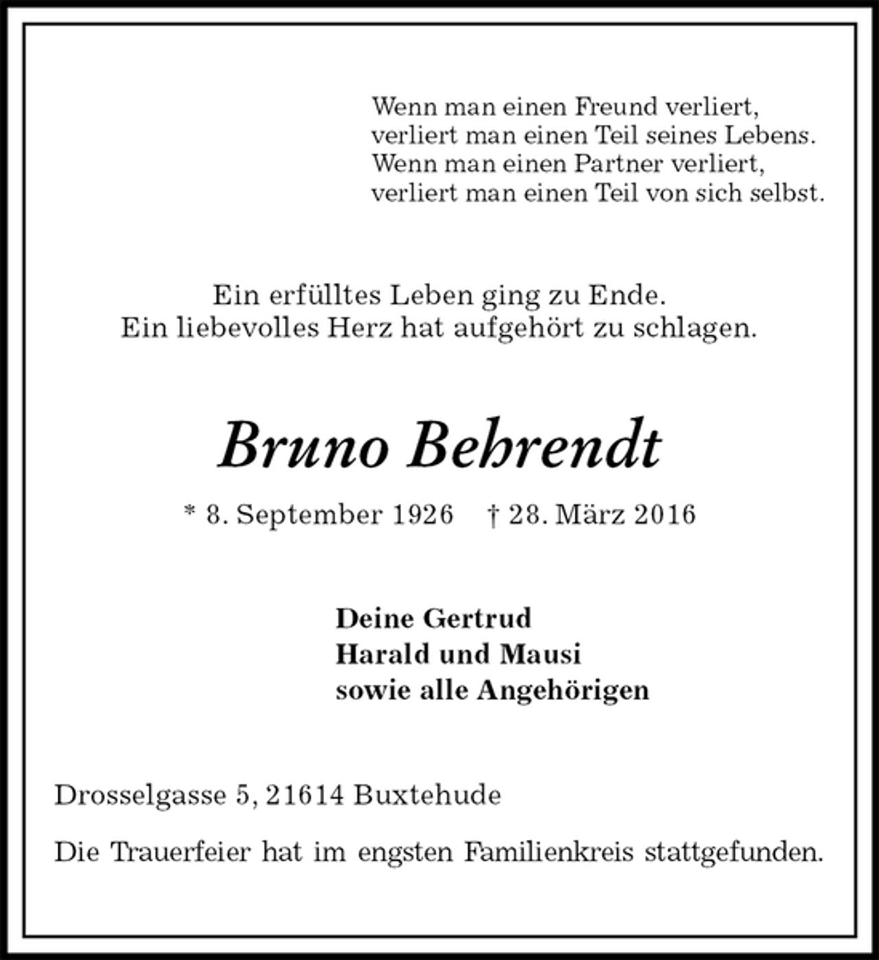 <p>Wenn man einen Freund verliert,<br />verliert man einen Teil seines Lebens.<br />Wenn man einen Partner verliert,<br />verliert man einen Teil von sich selbst.<br />Ein erfülltes Leben ging zu Ende.<br />Ein liebevolles Herz hat aufgehört zu schlagen.<br />Bruno Behrendt<br />* 8. September 1926 † 28. März 2016<br />Deine Gertrud<br />Harald und Mausi<br />sowie alle Angehörigen<br />Drosselgasse 5, 21614 Buxtehude</p>
<p>Die Trauerfeier hat im engsten Familienkreis stattgefunden.</p>