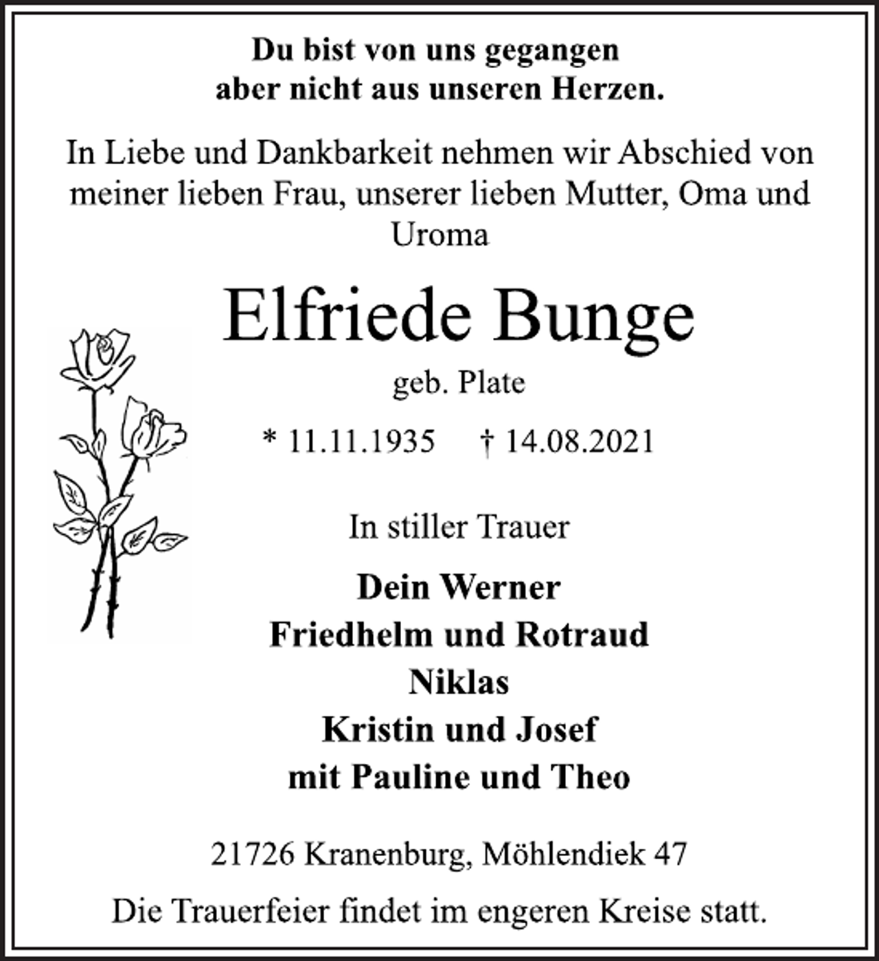 <p>Du bist von uns gegangen<br />aber nicht aus unseren Herzen.<br />In Liebe und Dankbarkeit nehmen wir Abschied von<br />meiner lieben Frau, unserer lieben Mutter, Oma und<br />Uroma<br />Elfriede Bunge<br />* 11.11.1935 † 14.08.2021<br />geb. Plate<br />In stiller Trauer<br />Dein Werner<br />Friedhelm und Rotraud<br />Niklas<br />Kristin und Josef<br />mit Pauline und Theo<br />21726 Kranenburg, Möhlendiek 47<br />Die Trauerfeier findet im engeren Kreise statt.</p>