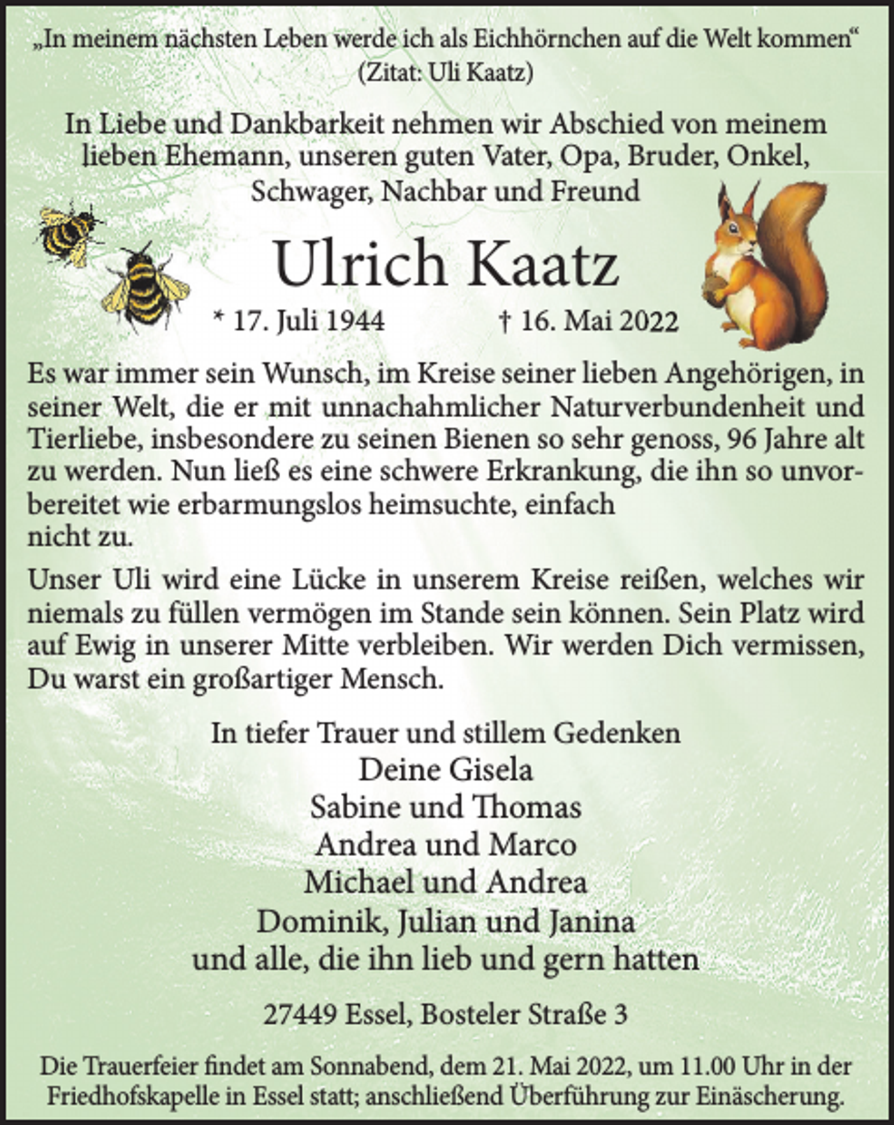 <p>„In meinem nächsten Leben werde ich als Eichhörnchen auf die Welt kommen“<br />(Zitat: Uli Kaatz)<br />In Liebe und Dankbarkeit nehmen wir Abschied von meinem lieben Ehemann,<br />unseren guten Vater, Opa, Bruder, Onkel, Schwager, Nachbar und Freund<br />Ulrich Kaatz<br />* 17. Juli 1944 † 16. Mai 2022<br />Es war immer sein Wunsch, im Kreise seiner lieben Angehörigen, in seiner Welt,<br />die er mit unnachahmlicher Naturverbundenheit und Tierliebe, insbesondere zu<br />seinen Bienen so sehr genoss, 96 Jahre alt zu werden. Nun ließ es eine schwere<br />Erkrankung, die ihn so unvorbereitet wie erbarmungslos heimsuchte, einfach<br />nicht zu.<br />Unser Uli wird eine Lücke in unserem Kreise reißen, welches wir niemals zu<br />füllen vermögen im Stande sein können. Sein Platz wird auf Ewig in unserer<br />Mitte verbleiben. Wir werden Dich vermissen, Du warst ein großartiger Mensch.<br />In tiefer Trauer und stillem Gedenken<br />Deine Gisela<br />Sabine und Thomas<br />Andrea und Marco<br />Michael und Andrea<br />Dominik, Julian und Janina<br />und alle, die ihn lieb und gern hatten<br />27449 Essel, Bosteler Straße 3<br />Die Trauerfeier findet am Sonnabend, dem 21. Mai 2022, um 11.00 Uhr in der<br />Friedhofskapelle in Essel statt; anschließend Überführung zur Einäscherung.</p>