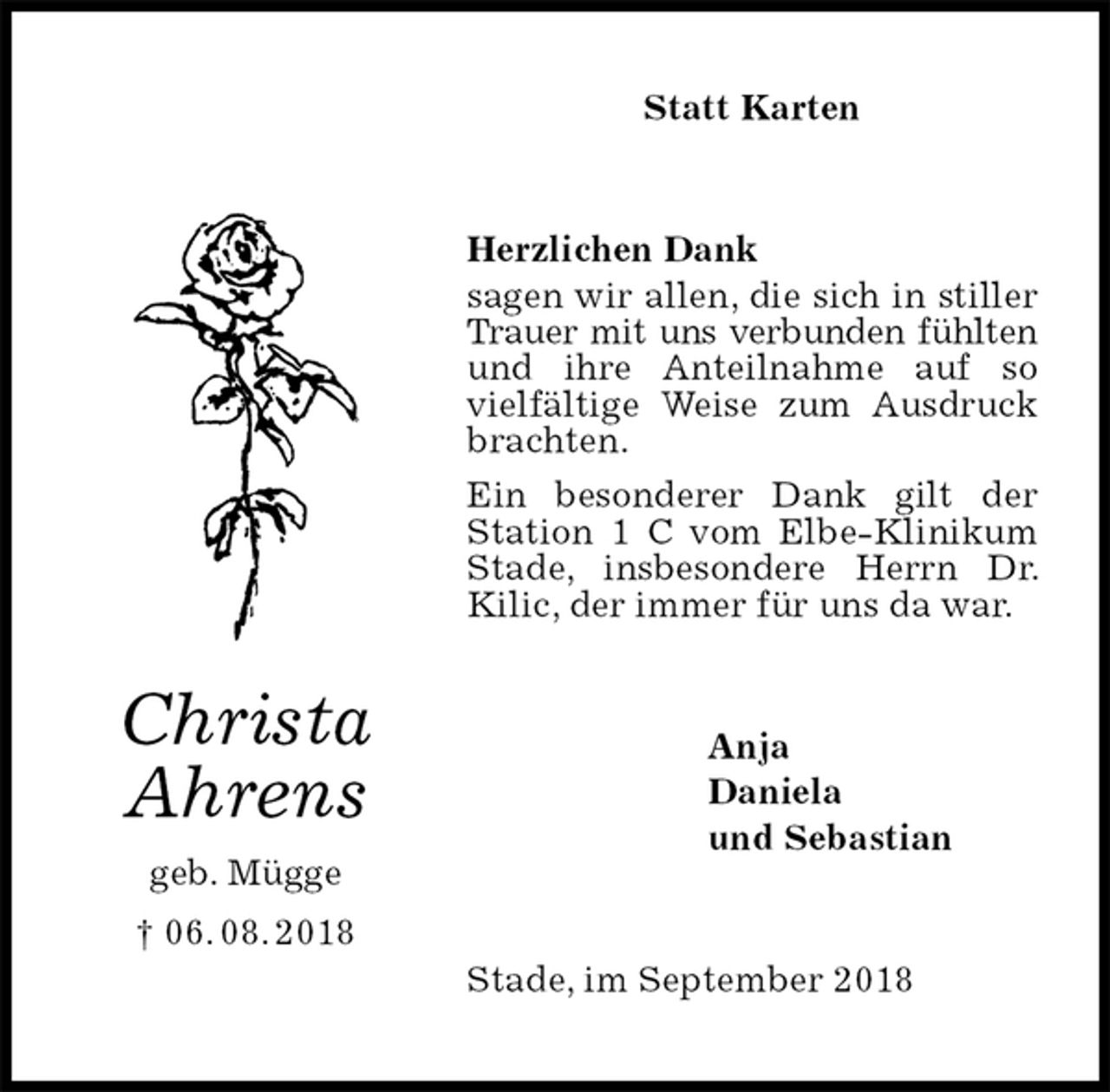 <p>Statt Karten<br />Herzlichen Dank<br />sagen wir allen, die sich in stiller Trauer mit uns verbunden fühlten und ihre Anteilnahme auf so vielfältige Weise zum Ausdruck<br />brachten.<br />Ein besonderer Dank gilt der Station 1 C vom Elbe-Klinikum Stade, insbesondere Herrn Dr. Kilic, der immer für uns da war.<br />Stade, im September 2018<br />Anja<br />Daniela<br />und Sebastian<br />Christa<br />Ahrens<br />geb. Mügge<br />† 06. 08. 2018</p>