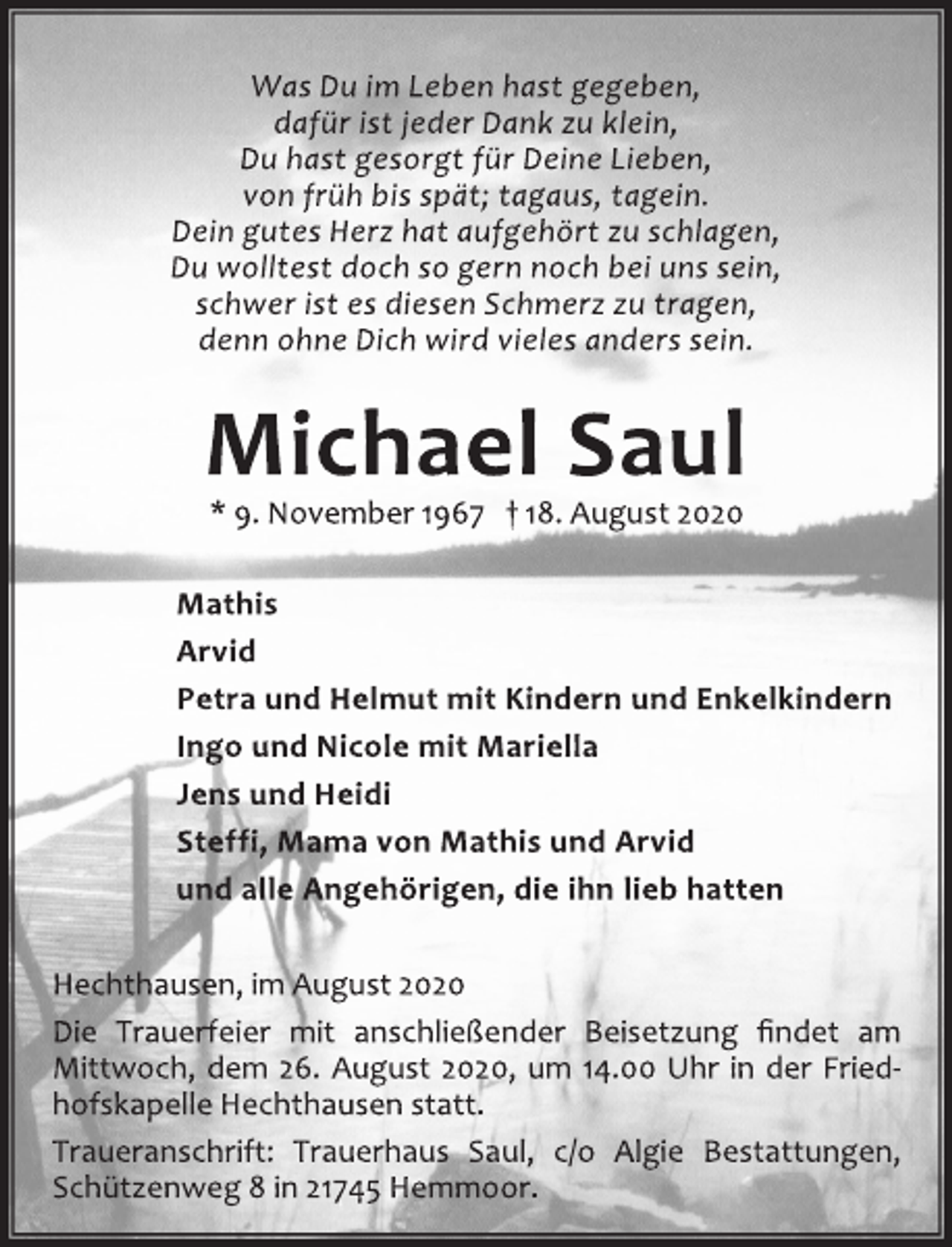 <p>Was Du im Leben hast gegeben,<br />dafür ist jeder Dank zu klein,<br />Du hast gesorgt für Deine Lieben,<br />von früh bis spät; tagaus, tagein.<br />Dein gutes Herz hat aufgehört zu schlagen,<br />Du wolltest doch so gern noch bei uns sein,<br />schwer ist es diesen Schmerz zu tragen,<br />denn ohne Dich wird vieles anders sein.<br />Michael Saul<br />* 9. November 1967 † 18. August 2020<br />Mathis<br />Arvid<br />Petra und Helmut mit Kindern und Enkelkindern<br />Ingo und Nicole mit Mariella<br />Jens und Heidi<br />Steffi, Mama von Mathis und Arvid<br />und alle Angehörigen, die ihn lieb hatten</p>
<p>Hechthausen, im August 2020<br />Die Trauerfeier mit anschließender Beisetzung findet am<br />Mittwoch, dem 26. August 2020, um 14.00 Uhr in der Friedhofskapelle<br />Hechthausen statt.<br />Traueranschrift: Trauerhaus Saul, c/o Algie Bestattungen,<br />Schützenweg 8 in 21745 Hemmoor.</p>