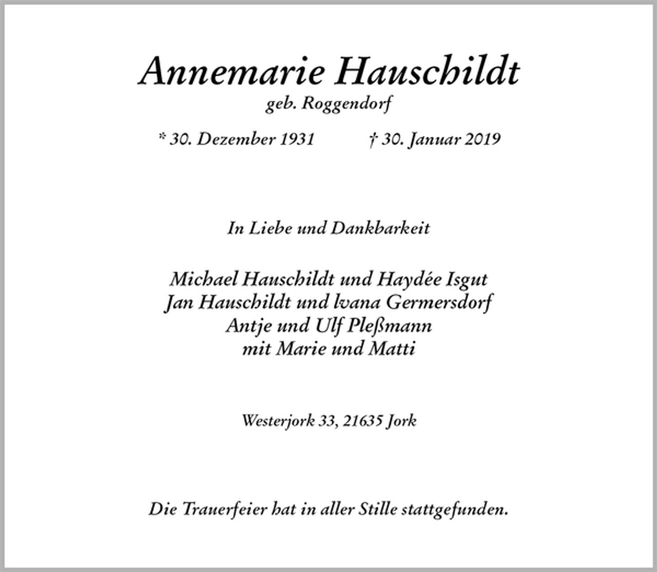 <p>Annemarie Hauschildt<br />geb. Roggendorf</p><p>* 30. Dezember 1931 † 30. Januar 2019<br />In Liebe und Dankbarkeit</p><p>Michael Hauschildt und Haydée Isgut<br />Jan Hauschildt und lvana Germersdorf<br />Antje und Ulf Pleßmann<br />mit Marie und Matti</p><p>Westerjork 33, 21635 Jork<br />Die Trauerfeier hat in aller Stille stattgefunden.</p>