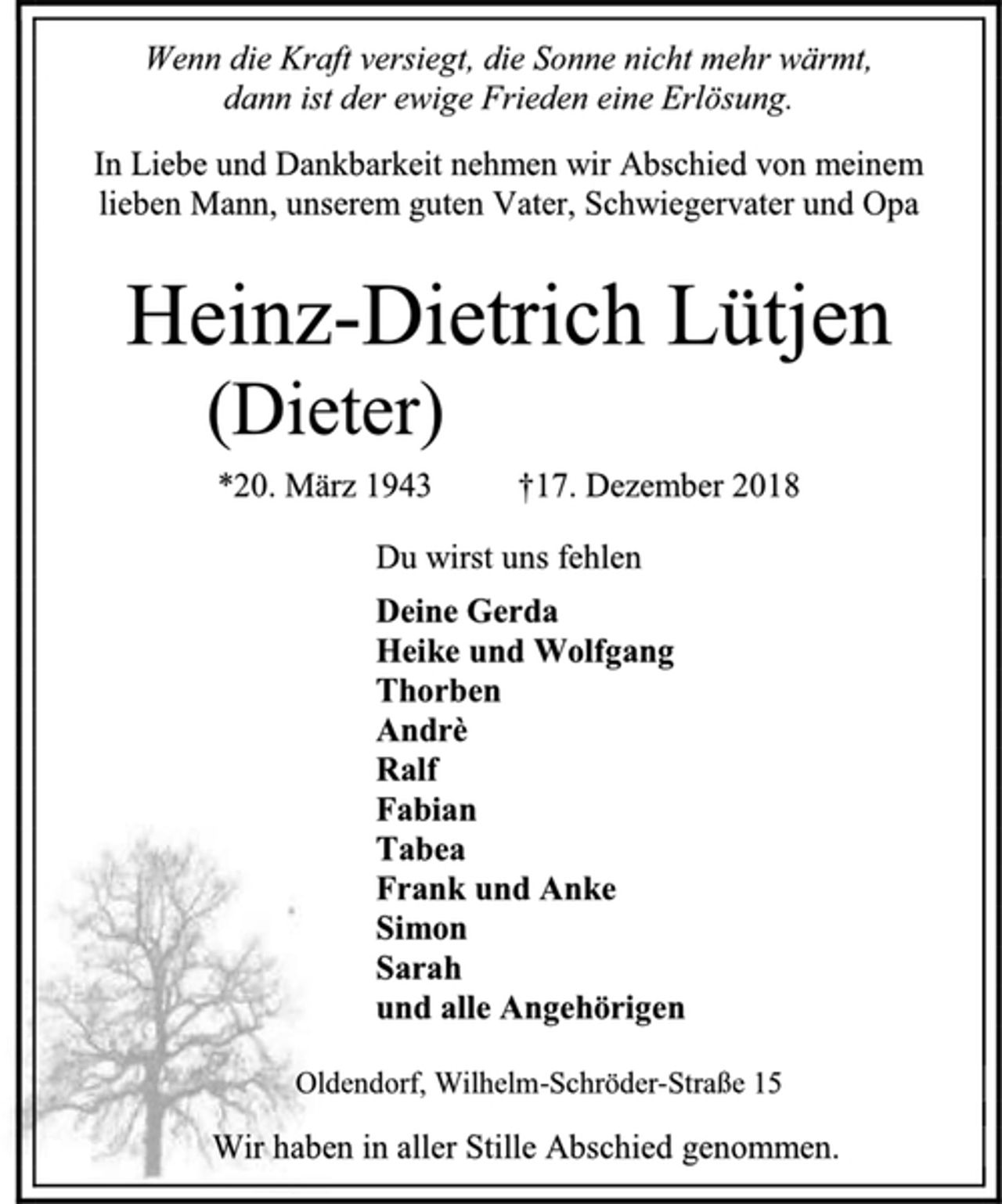 <p>Wenn die Kraft versiegt, die Sonne nicht mehr wärmt,<br />dann ist der ewige Frieden eine Erlösung.<br />In Liebe und Dankbarkeit nehmen wir Abschied von meinem lieben Mann, unserem guten Vater, Schwiegervater und Opa<br />Heinz-Dietrich Lütjen<br />(Dieter)<br />*20. März 1943 †17. Dezember 2018<br />Du wirst uns fehlen<br />Deine Gerda<br />Heike und Wolfgang<br />Thorben<br />Andrè<br />Ralf<br />Fabian<br />Tabea<br />Frank und Anke<br />Simon<br />Sarah<br />und alle Angehörigen<br />Oldendorf, Wilhelm-Schröder-Straße 15<br />Wir haben in aller Stille Abschied genommen.</p>