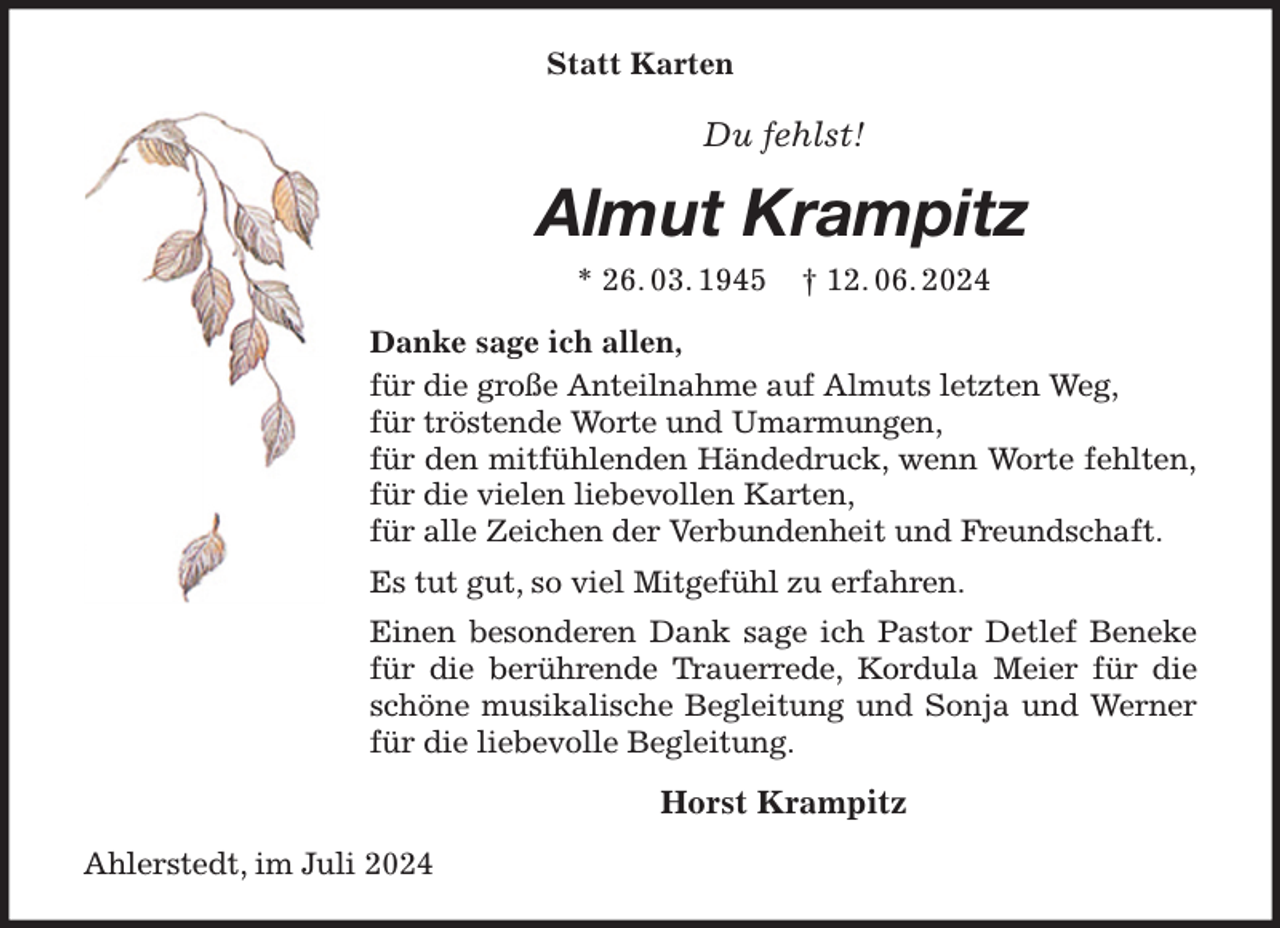 <p>Statt Karten<br />Du fehlst!<br />Almut Krampitz<br />* 26. 03. 1945 † 12. 06. 2024<br />Danke sage ich allen,<br />für die große Anteilnahme auf Almuts letzten Weg,<br />für tröstende Worte und Umarmungen,<br />für den mitfühlenden Händedruck, wenn Worte fehlten,<br />für die vielen liebevollen Karten,<br />für alle Zeichen der Verbundenheit und Freundschaft.<br />Es tut gut, so viel Mitgefühl zu erfahren.<br />Einen besonderen Dank sage ich Pastor Detlef Beneke<br />für die berührende Trauerrede, Kordula Meier für die<br />schöne musikalische Begleitung und Sonja und Werner<br />für die liebevolle Begleitung.<br />Horst Krampitz<br />Ahlerstedt, im Juli 2024</p>