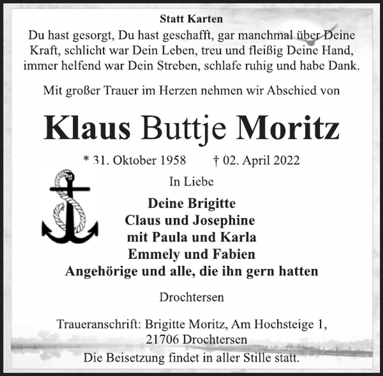 <p>Statt Karten<br />Du hast gesorgt, Du hast geschafft, gar manchmal über Deine<br />Kraft, schlicht war Dein Leben, treu und fleißig Deine Hand,<br />immer helfend war Dein Streben, schlafe ruhig und habe Dank.<br />Mit großer Trauer im Herzen nehmen wir Abschied von<br />Klaus Buttje Moritz<br />* 31. Oktober 1958 † 02. April 2022<br />In Liebe<br />Deine Brigitte<br />Claus und Josephine<br />mit Paula und Karla<br />Emmely und Fabien<br />Angehörige und alle, die ihn gern hatten<br />Drochtersen<br />Traueranschrift: Brigitte Moritz, Am Hochsteige 1,<br />21706 Drochtersen<br />Die Beisetzung findet in aller Stille statt.</p>