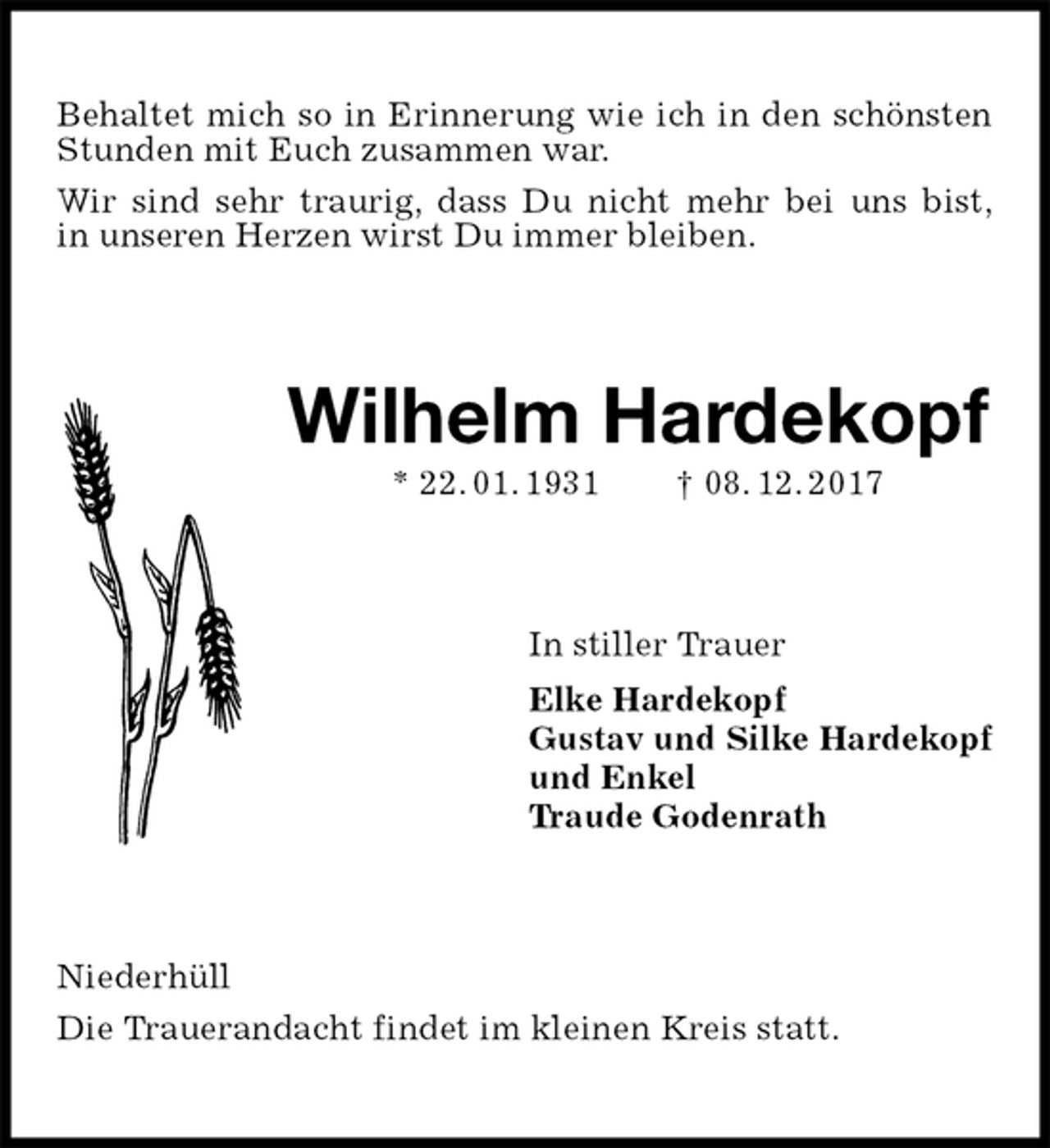 <p>Behaltet mich so in Erinnerung wie ich in den schönsten Stunden mit Euch zusammen war.<br />Wir sind sehr traurig, dass Du nicht mehr bei uns bist,<br />in unseren Herzen wirst Du immer bleiben.<br />Wilhelm Hardekopf<br />* 22. 01. 1931 † 08. 12. 2017<br />In stiller Trauer<br />Elke Hardekopf<br />Gustav und Silke Hardekopf<br />und Enkel<br />Traude Godenrath<br />Niederhüll<br />Die Trauerandacht findet im kleinen Kreis statt.</p>