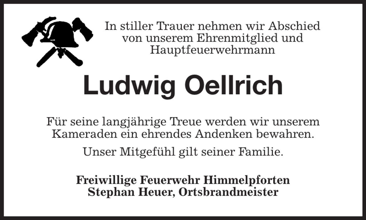 <p>In stiller Trauer nehmen wir Abschied<br />von unserem Ehrenmitglied und<br />Hauptfeuerwehrmann<br />Ludwig Oellrich<br />Für seine langjährige Treue werden wir unserem<br />Kameraden ein ehrendes Andenken bewahren.<br />Unser Mitgefühl gilt seiner Familie.<br />Freiwillige Feuerwehr Himmelpforten<br />Stephan Heuer, Ortsbrandmeister</p>