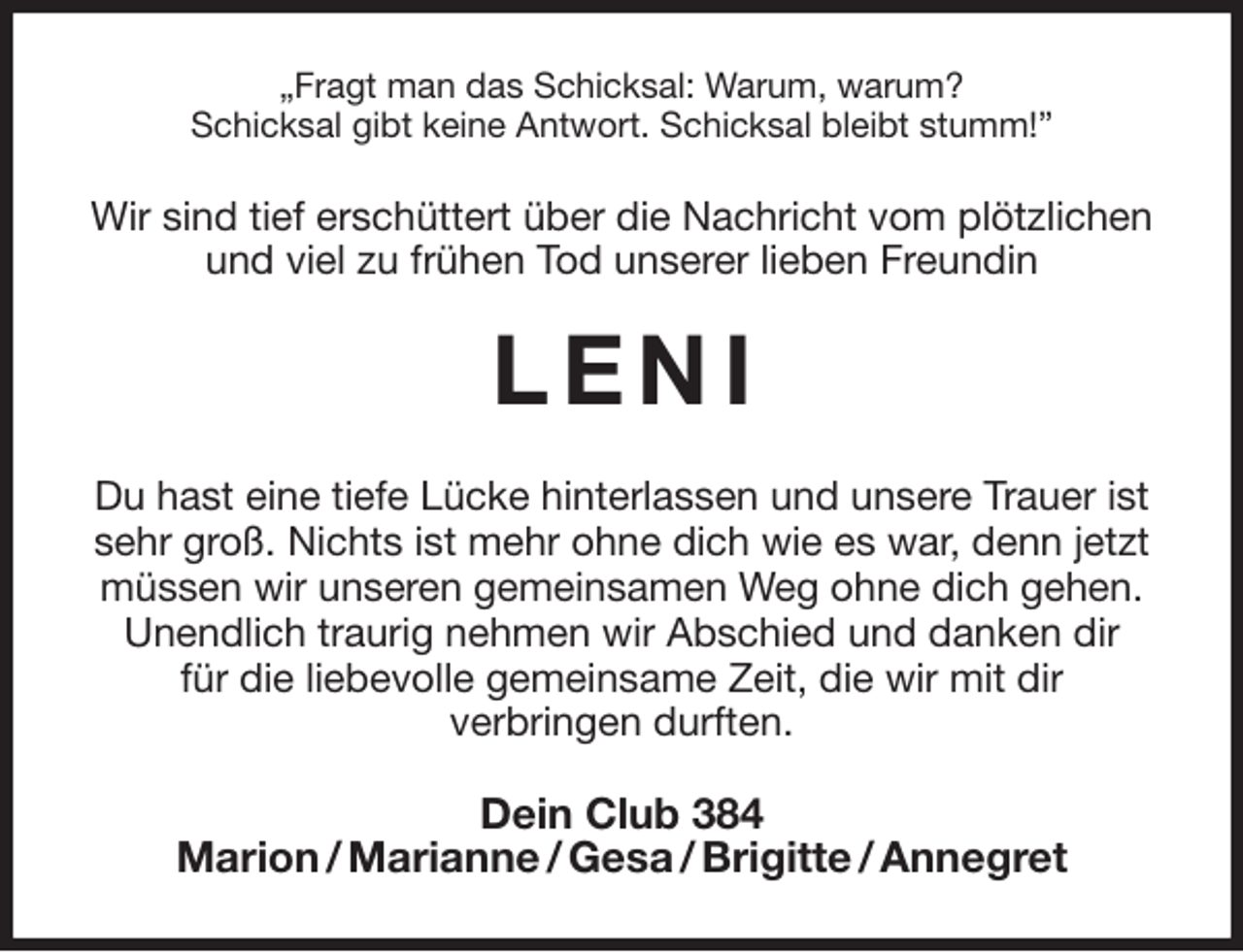 <p>„Fragt man das Schicksal: Warum, warum?<br />Schicksal gibt keine Antwort. Schicksal bleibt stumm!”<br />Wir sind tief erschüttert über die Nachricht vom plötzlichen und viel zu frühen Tod unserer lieben Freundin<br />L E N I<br />Du hast eine tiefe Lücke hinterlassen und unsere Trauer ist sehr groß. Nichts ist mehr ohne dich wie es war, denn jetzt müssen wir unseren gemeinsamen Weg ohne dich gehen. Unendlich traurig nehmen wir Abschied und danken dir<br />für die liebevolle gemeinsame Zeit, die wir mit dir<br />verbringen durften.<br />Dein Club 384<br />Marion / Marianne / Gesa / Brigitte / Annegret</p>