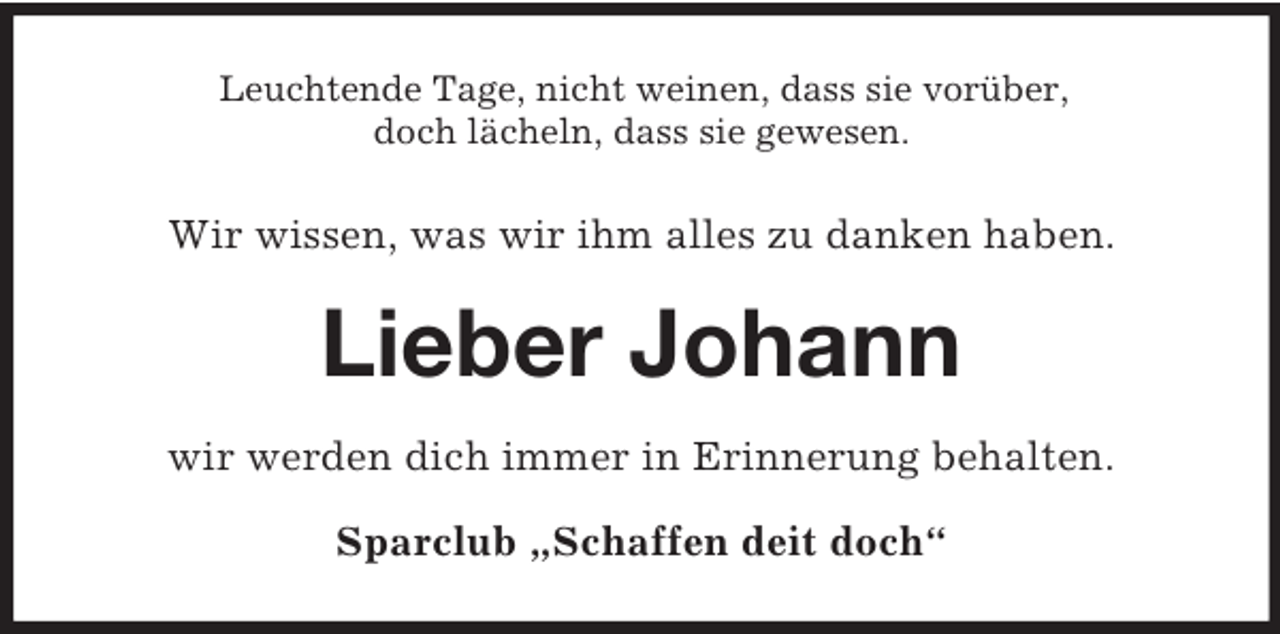 <p>Leuchtende Tage, nicht weinen, dass sie vorüber,<br />doch lächeln, dass sie gewesen.</p><p>Wir wissen, was wir ihm alles zu danken haben.</p><p>Lieber Johann<br />wir werden dich immer in Erinnerung behalten.<br />Sparclub „Schaffen deit doch“</p>