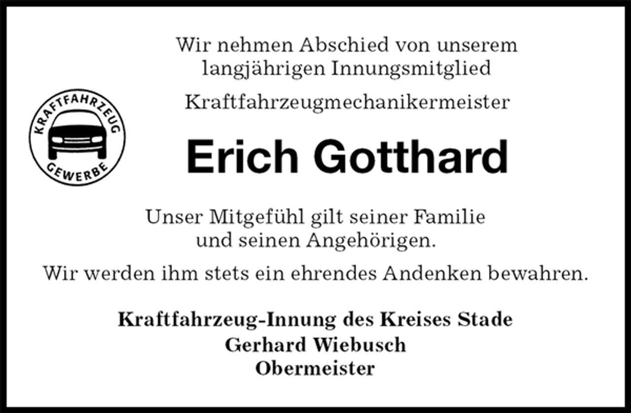 <p>Wir nehmen Abschied von unserem<br />langjährigen Innungsmitglied<br />Kraftfahrzeugmechanikermeister<br />Erich Gotthard<br />Kraftfahrzeug-Innung des Kreises Stade<br />Gerhard Wiebusch<br />Obermeister<br />Unser Mitgefühl gilt seiner Familie<br />und seinen Angehörigen.<br />Wir werden ihm stets ein ehrendes Andenken bewahren.</p>