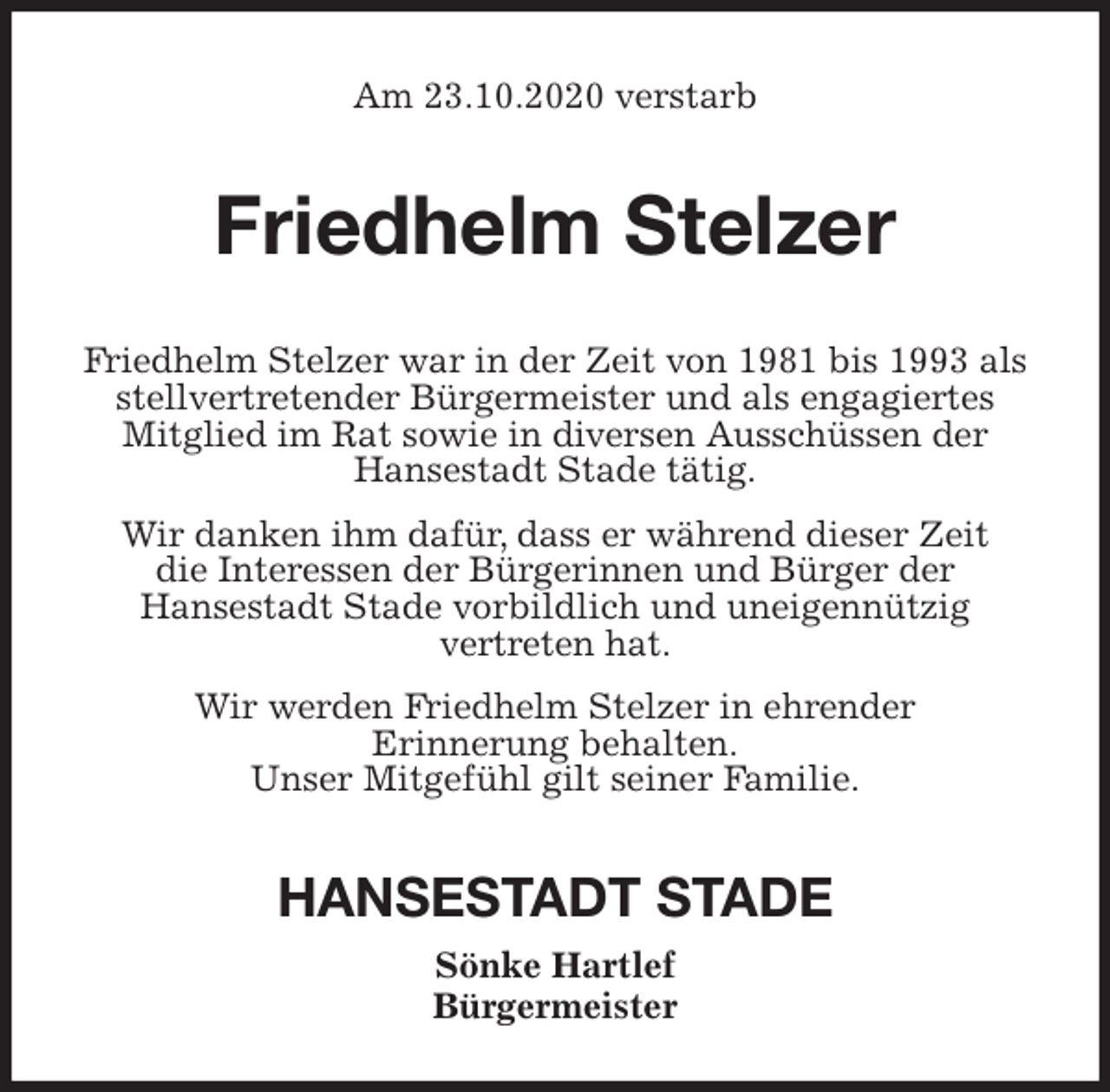 <p>Am 23.10.2020 verstarb<br />Friedhelm Stelzer<br />Friedhelm Stelzer war in der Zeit von 1981 bis 1993 als stellvertretender Bürgermeister und als engagiertes<br />Mitglied im Rat sowie in diversen Ausschüssen der<br />Hansestadt Stade tätig.<br />Wir danken ihm dafür, dass er während dieser Zeit<br />die Interessen der Bürgerinnen und Bürger der<br />Hansestadt Stade vorbildlich und uneigennützig<br />vertreten hat.<br />Wir werden Friedhelm Stelzer in ehrender<br />Erinnerung behalten.<br />Unser Mitgefühl gilt seiner Familie.<br />HANSESTADT STADE<br />Sönke Hartlef<br />Bürgermeister</p>