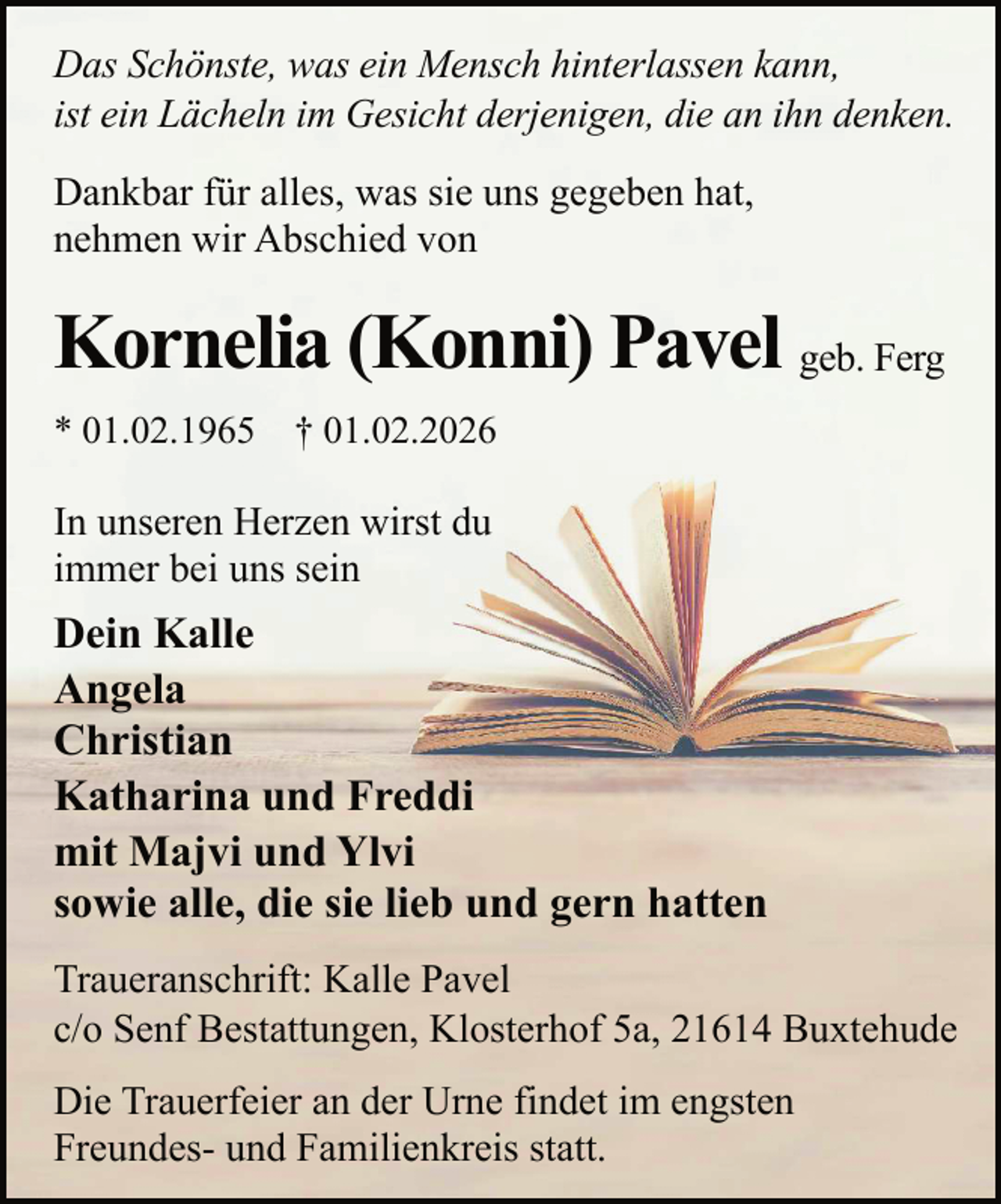 <p>Das Schönste, was ein Mensch hinterlassen kann,<br />ist ein Lächeln im Gesicht derjenigen, die an ihn denken.<br />Dankbar für alles, was sie uns gegeben hat,<br />nehmen wir Abschied von</p><p>Kornelia (Konni) Pavel geb. Ferg<br />* 01.02.1965</p><p>† 01.02.2026</p><p>In unseren Herzen wirst du<br />immer bei uns sein</p><p>Dein Kalle<br />Angela<br />Christian<br />Katharina und Freddi<br />mit Majvi und Ylvi<br />sowie alle, die sie lieb und gern hatten<br />Traueranschrift: Kalle Pavel<br />c/o Senf Bestattungen, Klosterhof 5a, 21614 Buxtehude<br />Die Trauerfeier an der Urne findet im engsten<br />Freundes- und Familienkreis statt.</p>