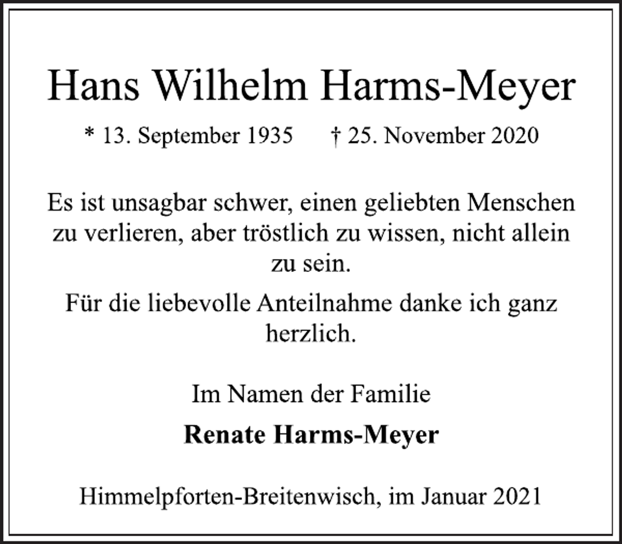 <p>Hans Wilhelm Harms-Meyer<br />* 13. September 1935 † 25. November 2020<br />Es ist unsagbar schwer, einen geliebten Menschen<br />zu verlieren, aber tröstlich zu wissen, nicht allein<br />zu sein.<br />Für die liebevolle Anteilnahme danke ich ganz<br />herzlich.<br />Im Namen der Familie<br />Renate Harms-Meyer<br />Himmelpforten-Breitenwisch, im Januar 2021</p>