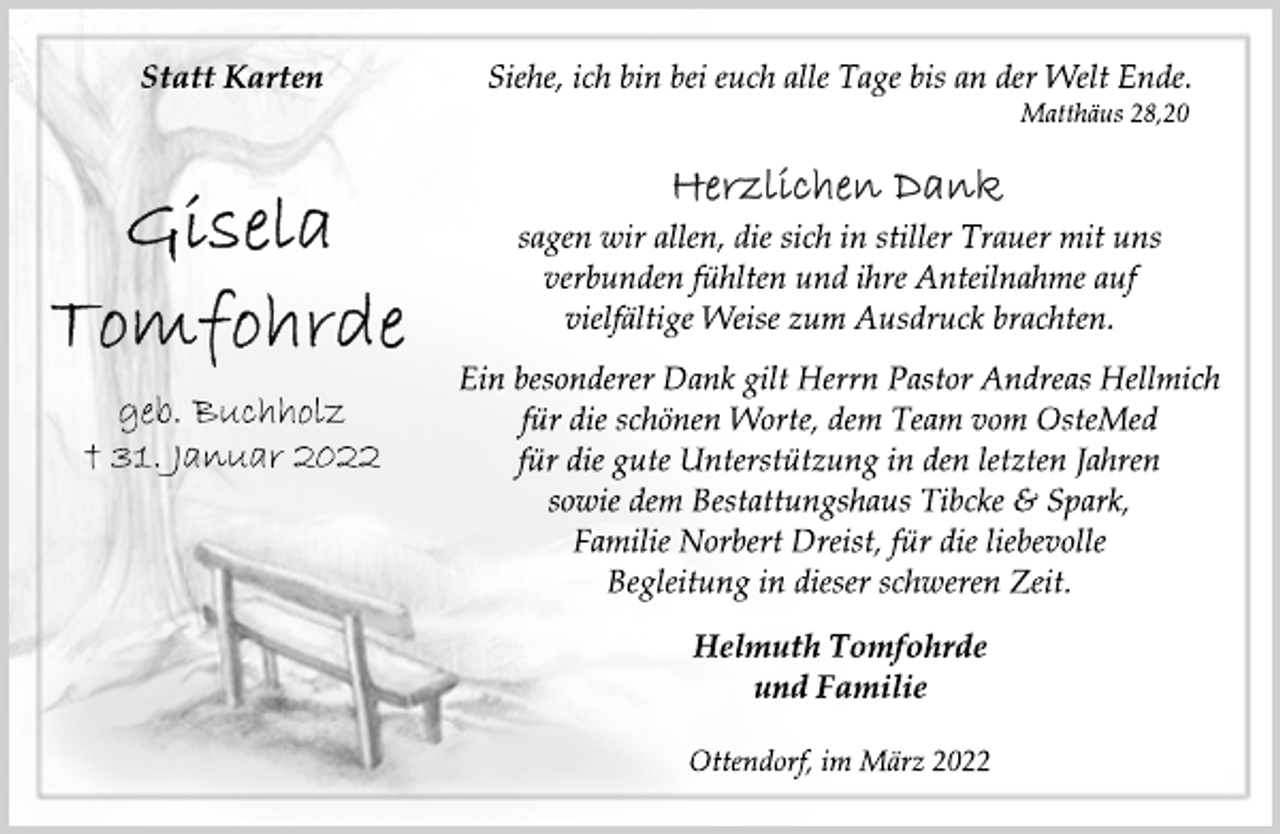 <p>Statt Karten<br />Siehe, ich bin bei euch alle Tage bis an der Welt Ende.<br />Matthäus 28,20<br />Gisela Tomfohrde<br />geb. Buchholz<br />† 31. Januar 2022<br />Herzlichen Dank<br />sagen wir allen, die sich in stiller Trauer mit uns<br />verbunden fühlten und ihre Anteilnahme auf<br />vielfältige Weise zum Ausdruck brachten.<br />Ein besonderer Dank gilt Herrn Pastor Andreas Hellmich<br />für die schönen Worte, dem Team vom OsteMed<br />für die gute Unterstützung in den letzten Jahren<br />sowie dem Bestattungshaus Tibcke &amp; Spark,<br />Familie Norbert Dreist, für die liebevolle<br />Begleitung in dieser schweren Zeit.<br />Helmuth Tomfohrde<br />und Familie<br />Ottendorf, im März 2022</p>