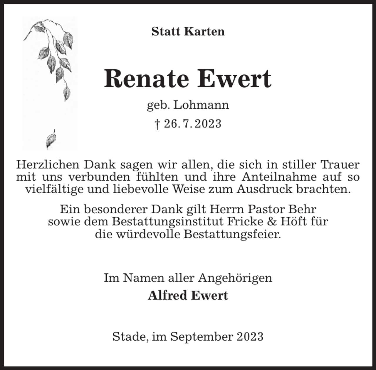 <p>Statt Karten<br />Renate Ewert<br />geb. Lohmann<br />† 26. 7. 2023<br />Herzlichen Dank sagen wir allen, die sich in stiller Trauer mit uns verbunden fühlten und ihre Anteilnahme auf so vielfältige und liebevolle Weise zum Ausdruck brachten.<br />Ein besonderer Dank gilt Herrn Pastor Behr<br />sowie dem Bestattungsinstitut Fricke &amp; Höft für<br />die würdevolle Bestattungsfeier.<br />Im Namen aller Angehörigen<br />Alfred Ewert<br />Stade, im September 2023</p>