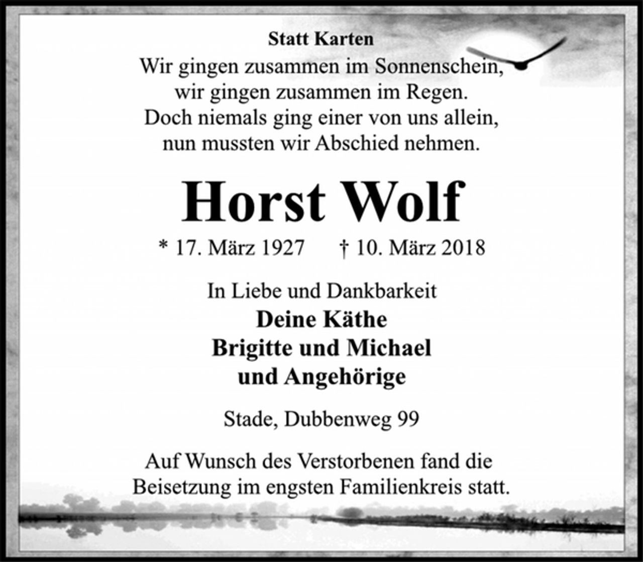 <p>Statt Karten</p><p>Wir gingen zusammen im Sonnenschein,<br />wir gingen zusammen im Regen.<br />Doch niemals ging einer von uns allein,<br />nun mussten wir Abschied nehmen.</p><p>Horst Wolf</p><p>* 17. März 1927 † 10. März 2018<br />In Liebe und Dankbarkeit</p><p>Deine Käthe<br />Brigitte und Michael<br />und Angehörige</p><p>Stade, Dubbenweg 99</p><p>Auf Wunsch des Verstorbenen fand die<br />Beisetzung im engsten Familienkreis statt.</p>