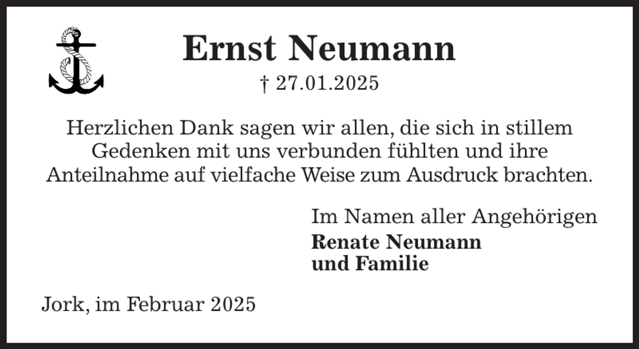 <p>Ernst Neumann<br />† 27.01.2025<br />Herzlichen Dank sagen wir allen, die sich in stillem<br />Gedenken mit uns verbunden fühlten und ihre<br />Anteilnahme auf vielfache Weise zum Ausdruck brachten.<br />Im Namen aller Angehörigen<br />Renate Neumann<br />und Familie<br />Jork, im Februar 2025</p>