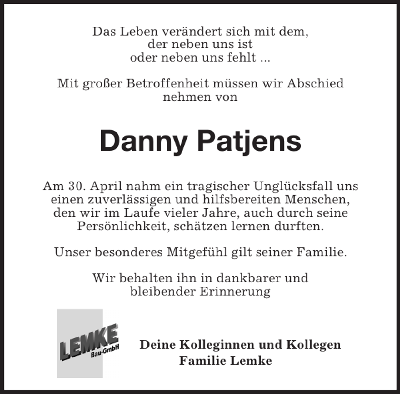 <p>Das Leben verändert sich mit dem,<br />der neben uns ist<br />oder neben uns fehlt ...</p><p>Mit großer Betroffenheit müssen wir Abschied<br />nehmen von<br />Danny Patjens<br />Am 30. April nahm ein tragischer Unglücksfall uns<br />einen zuverlässigen und hilfsbereiten Menschen,<br />den wir im Laufe vieler Jahre, auch durch seine<br />Persönlichkeit, schätzen lernen durften.</p><p>Unser besonderes Mitgefühl gilt seiner Familie.</p><p>Wir behalten ihn in dankbarer und<br />bleibender Erinnerung</p><p>Deine Kolleginnen und Kollegen<br />Familie Lemke</p>