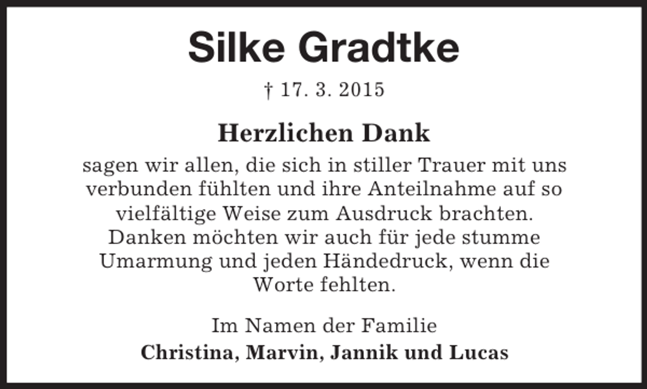<p>Silke Gradtke<br />† 17. 3. 2015<br />Herzlichen Dank<br />sagen wir allen, die sich in stiller Trauer mit uns<br />verbunden fühlten und ihre Anteilnahme auf so<br />vielfältige Weise zum Ausdruck brachten.<br />Danken möchten wir auch für jede stumme<br />Umarmung und jeden Händedruck, wenn die<br />Worte fehlten.<br />Im Namen der Familie<br />Christina, Marvin, Jannik und Lucas</p>