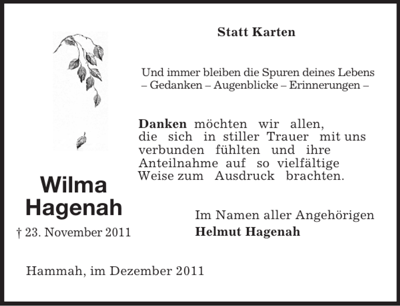 <p>Wilma<br />Hagenah<br />† 23. November 2011<br />Statt Karten<br />Und immer bleiben die Spuren deines Lebens – Gedanken – Augenblicke – Erinnerungen –<br />Danken möchten wir allen,<br />die sich in stiller Trauer mit uns<br />verbunden fühlten und ihre<br />Anteilnahme auf so vielfältige Weise zum Ausdruck brachten.<br />Im Namen aller Angehörigen<br />Helmut Hagenah<br />Hammah, im Dezember 2011</p>