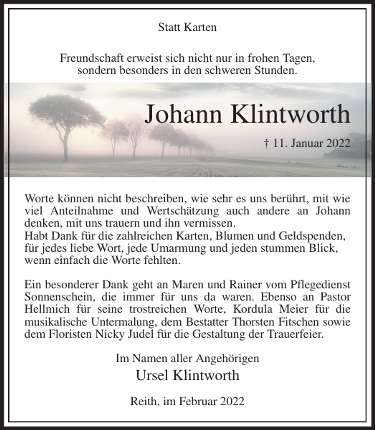 <p>Statt Karten<br />Freundschaft erweist sich nicht nur in frohen Tagen,<br />sondern besonders in den schweren Stunden.</p>
<p>Johann Klintworth<br />† 11. Januar 2022</p>
<p>Worte können nicht beschreiben, wie sehr es uns berührt, mit wie viel Anteilnahme und Wertschätzung auch andere an Johann<br />denken, mit uns trauern und ihn vermissen.<br />Habt Dank für die zahlreichen Karten, Blumen und Geldspenden,<br />für jedes liebe Wort, jede Umarmung und jeden stummen Blick,<br />wenn einfach die Worte fehlten.</p>
<p>Ein besonderer Dank geht an Maren und Rainer vom Pflegedienst Sonnenschein, die immer für uns da waren. Ebenso an Pastor Hellmich für seine trostreichen Worte, Kordula Meier für die<br />musikalische Untermalung, dem Bestatter Thorsten Fitschen sowie<br />dem Floristen Nicky Judel für die Gestaltung der Trauerfeier.</p>
<p>Im Namen aller Angehörigen<br />Ursel Klintworth</p>
<p>Reith, im Februar 2022</p>