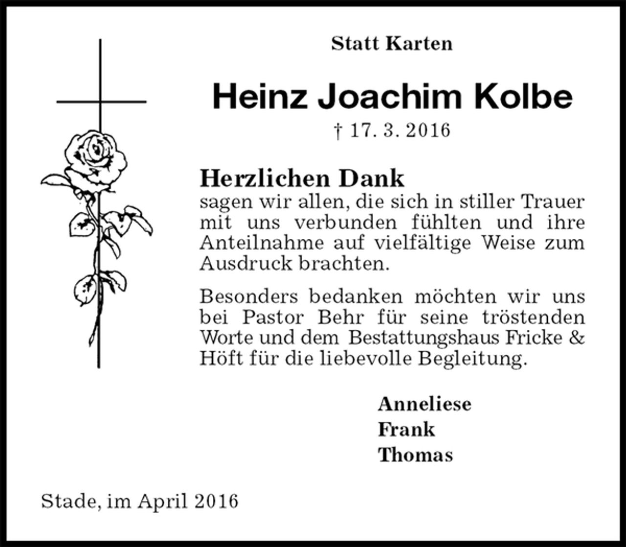 <p>Statt Karten<br />Heinz Joachim Kolbe<br />† 17. 3. 2016<br />Herzlichen Dank<br />sagen wir allen, die sich in stiller Trauer<br />mit uns verbunden fühlten und ihre Anteilnahme auf vielfältige Weise zum Ausdruck brachten.<br />Besonders bedanken möchten wir uns bei Pastor Behr für seine tröstenden Worte und dem Bestattungshaus Fricke &amp;<br />Höft für die liebevolle Begleitung.<br />Anneliese<br />Frank<br />Thomas<br />Stade, im April 2016</p>