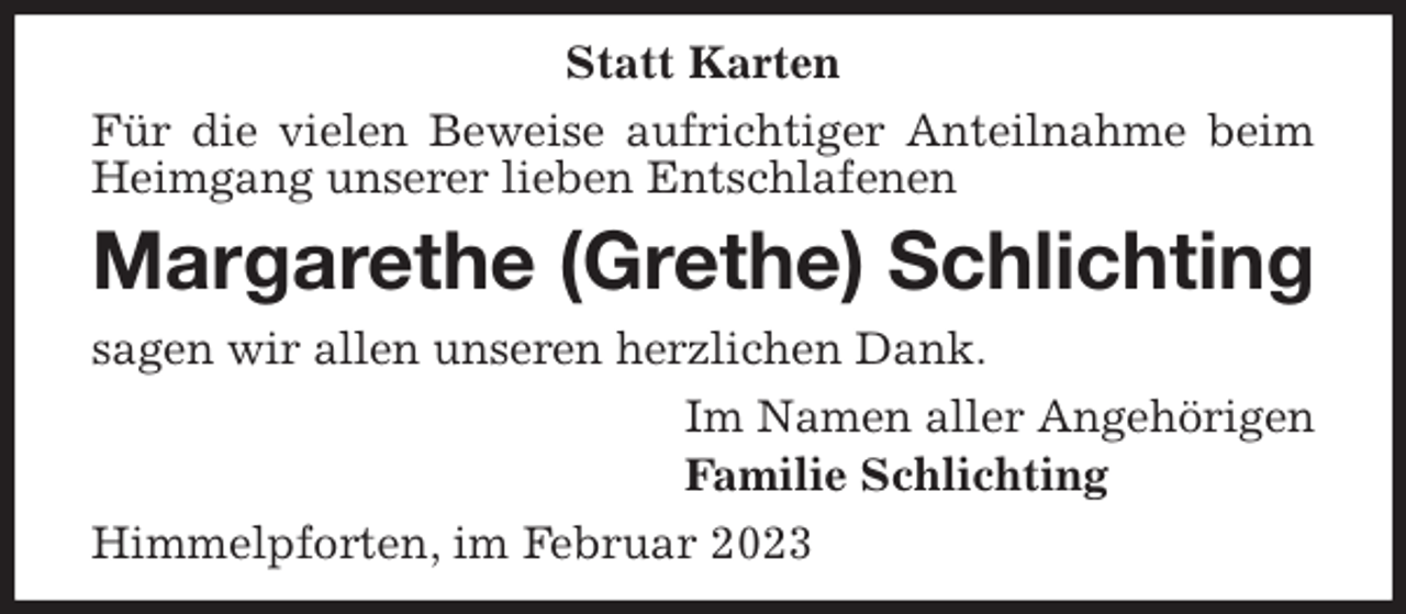 <p>Statt Karten<br />Für die vielen Beweise aufrichtiger Anteilnahme beim Heimgang unserer lieben Entschlafenen<br />Margarethe (Grethe) Schlichting<br />sagen wir allen unseren herzlichen Dank.<br />Im Namen aller Angehörigen<br />Familie Schlichting<br />Himmelpforten, im Februar 2023</p>