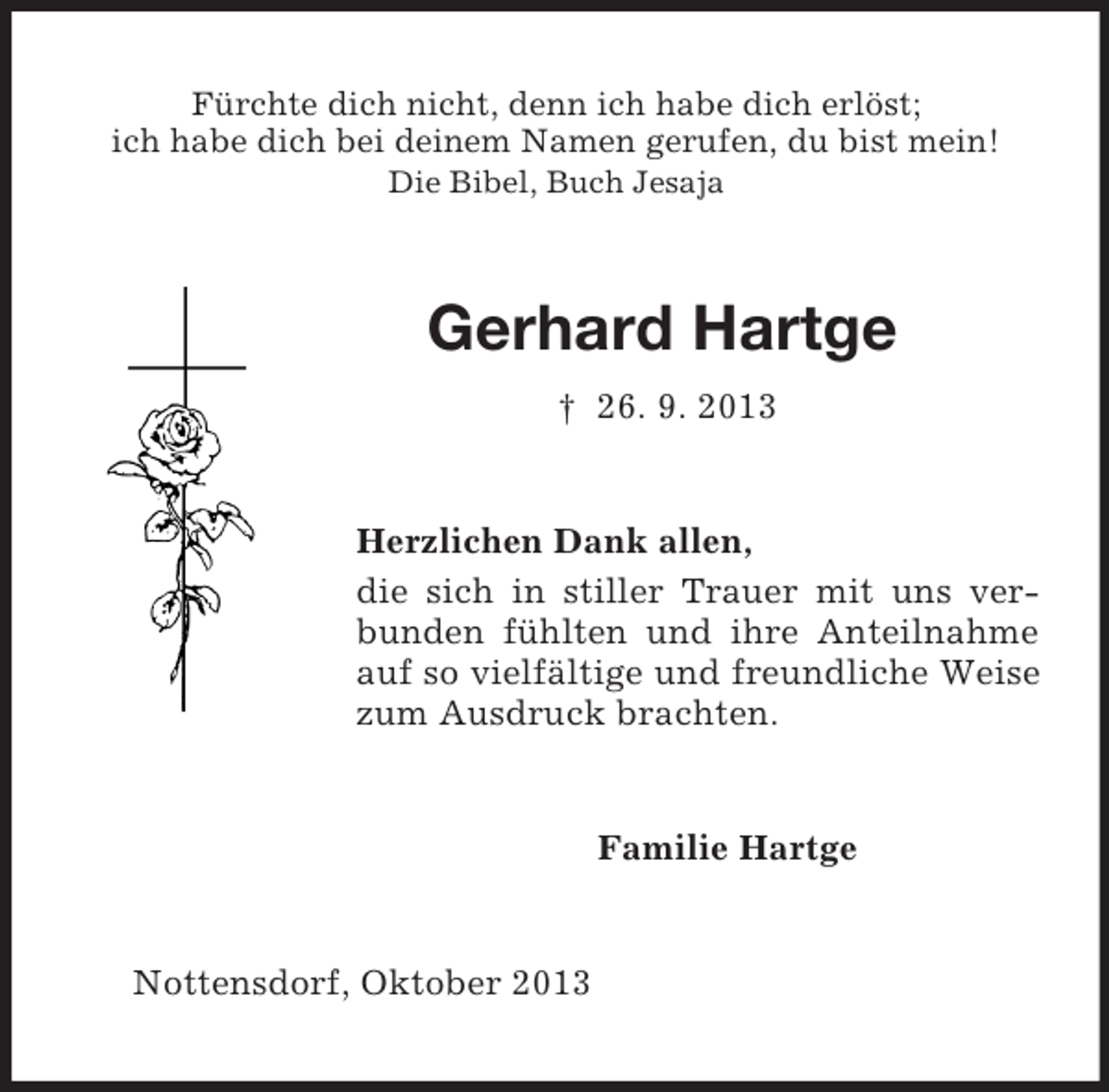 <p>Fürchte dich nicht, denn ich habe dich erlöst;<br />ich habe dich bei deinem Namen gerufen, du bist mein!<br />Die Bibel, Buch Jesaja<br />Gerhard Hartge<br />† 26. 9. 2013<br />Herzlichen Dank allen,<br />die sich in stiller Trauer mit uns verbunden fühlten und ihre Anteilnahme auf so vielfältige und freundliche Weise zum Ausdruck brachten.<br />Familie Hartge<br />Nottensdorf, Oktober 2013</p>