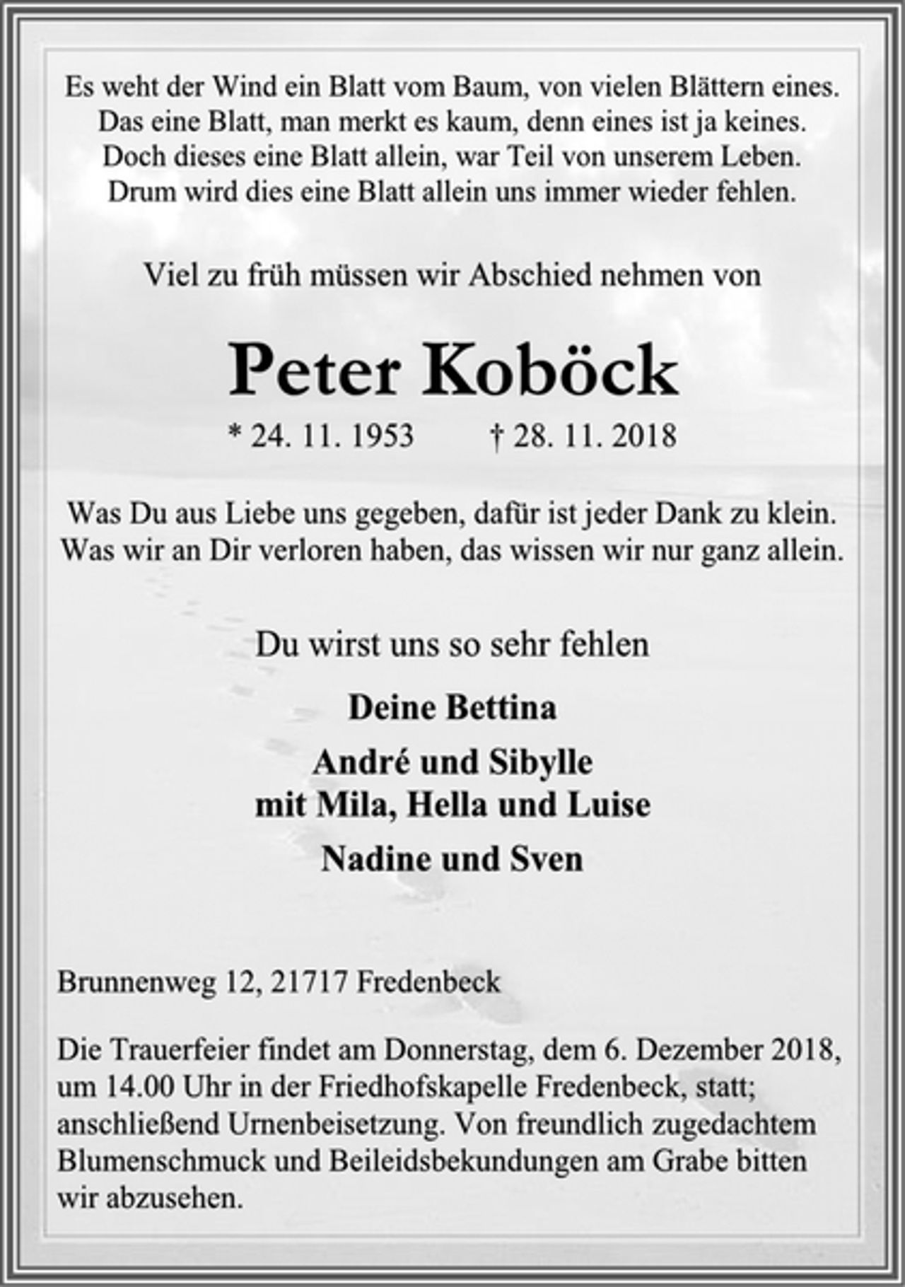 <p>Es weht der Wind ein Blatt vom Baum, von vielen Blättern eines.<br />Das eine Blatt, man merkt es kaum, denn eines ist ja keines.<br />Doch dieses eine Blatt allein, war Teil von unserem Leben.<br />Drum wird dies eine Blatt allein uns immer wieder fehlen.<br />Viel zu früh müssen wir Abschied nehmen von<br />Peter Koböck<br />* 24. 11. 1953 † 28. 11. 2018<br />Was Du aus Liebe uns gegeben, dafür ist jeder Dank zu klein.<br />Was wir an Dir verloren haben, das wissen wir nur ganz allein.<br />Du wirst uns so sehr fehlen<br />Deine Bettina<br />André und Sibylle<br />mit Mila, Hella und Luise<br />Nadine und Sven<br />Brunnenweg 12, 21717 Fredenbeck<br />Die Trauerfeier findet am Donnerstag, dem 6. Dezember 2018, um 14.00 Uhr in der Friedhofskapelle Fredenbeck, statt; anschließend Urnenbeisetzung. Von freundlich zugedachtem Blumenschmuck und Beileidsbekundungen am Grabe bitten<br />wir abzusehen.</p>