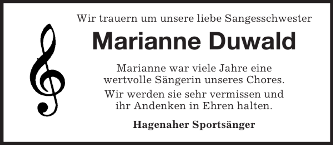<p>Wir trauern um unsere liebe Sangesschwester<br />Marianne Duwald<br />Marianne war viele Jahre eine<br />wertvolle Sängerin unseres Chores.<br />Wir werden sie sehr vermissen und<br />ihr Andenken in Ehren halten.<br />Hagenaher Sportsänger</p>