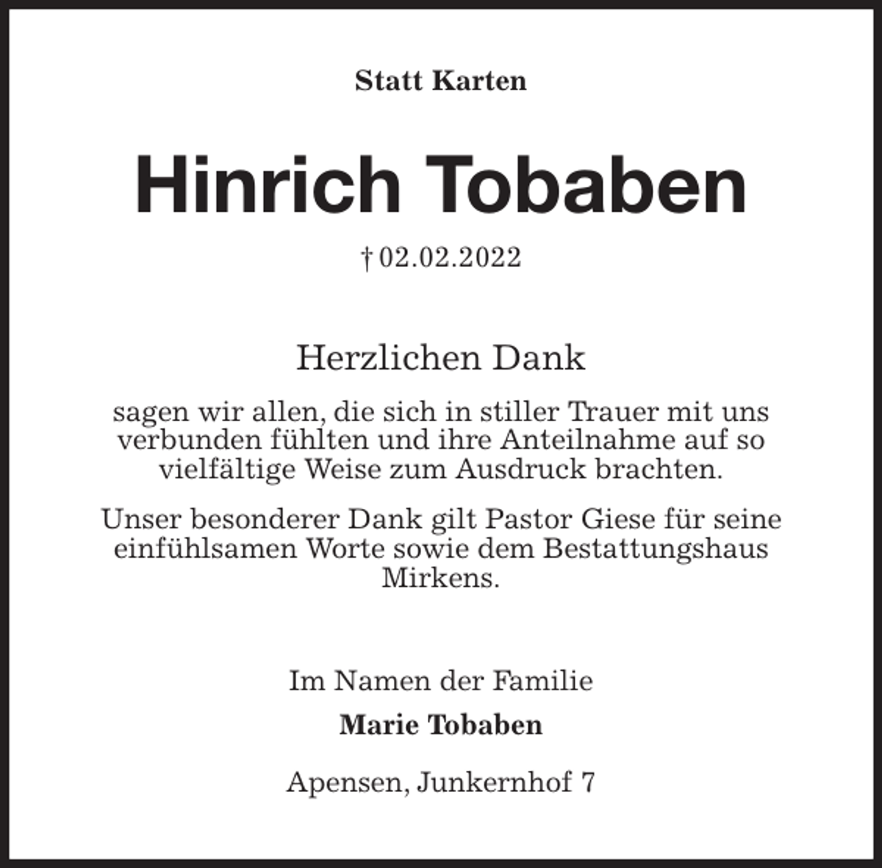 <p>Statt Karten<br />Hinrich Tobaben<br />† 02.02.2022<br />Herzlichen Dank<br />sagen wir allen, die sich in stiller Trauer mit uns<br />verbunden fühlten und ihre Anteilnahme auf so<br />vielfältige Weise zum Ausdruck brachten.<br />Unser besonderer Dank gilt Pastor Giese für seine<br />einfühlsamen Worte sowie dem Bestattungshaus<br />Mirkens.<br />Im Namen der Familie<br />Marie Tobaben</p>
<p>Apensen, Junkernhof 7</p>