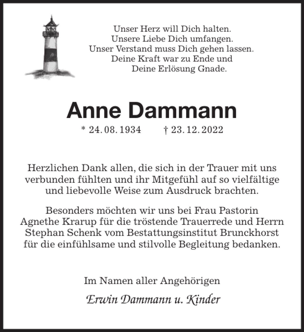 <p>Unser Herz will Dich halten.<br />Unsere Liebe Dich umfangen.<br />Unser Verstand muss Dich gehen lassen.<br />Deine Kraft war zu Ende und<br />Deine Erlösung Gnade.<br />Anne Dammann<br />* 24. 08. 1934 † 23. 12. 2022<br />Herzlichen Dank allen, die sich in der Trauer mit uns verbunden fühlten und ihr Mitgefühl auf so vielfältige und liebevolle Weise zum Ausdruck brachten.<br />Besonders möchten wir uns bei Frau Pastorin<br />Agnethe Krarup für die tröstende Trauerrede und Herrn Stephan Schenk vom Bestattungsinstitut Brunckhorst für die einfühlsame und stilvolle Begleitung bedanken.<br />Im Namen aller Angehörigen<br />Erwin Dammann u. Kinder</p>