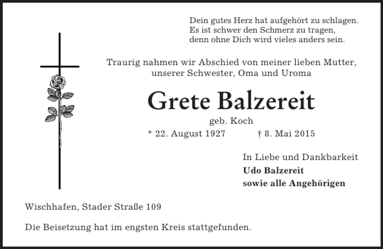 <p>Dein gutes Herz hat aufgehört zu schlagen.<br />Es ist schwer den Schmerz zu tragen,<br />denn ohne Dich wird vieles anders sein.<br />Traurig nahmen wir Abschied von meiner lieben Mutter, unserer Schwester, Oma und Uroma<br />Grete Balzereit<br />geb. Koch<br />* 22. August 1927 † 8. Mai 2015<br />In Liebe und Dankbarkeit<br />Udo Balzereit<br />sowie alle Angehörigen<br />Wischhafen, Stader Straße 109</p><p>Die Beisetzung hat im engsten Kreis stattgefunden.</p>