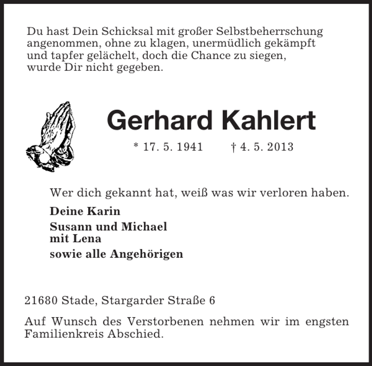 <p>Du hast Dein Schicksal mit großer Selbstbeherrschung<br />angenommen, ohne zu klagen, unermüdlich gekämpft<br />und tapfer gelächelt, doch die Chance zu siegen,<br />wurde Dir nicht gegeben.</p><p>Gerhard Kahlert<br />* 17. 5. 1941</p><p>† 4. 5. 2013</p><p>Wer dich gekannt hat, weiß was wir verloren haben.<br />Deine Karin<br />Susann und Michael<br />mit Lena<br />sowie alle Angehörigen</p><p>21680 Stade, Stargarder Straße 6<br />Auf Wunsch des Verstorbenen nehmen wir im engsten<br />Familienkreis Abschied.</p>