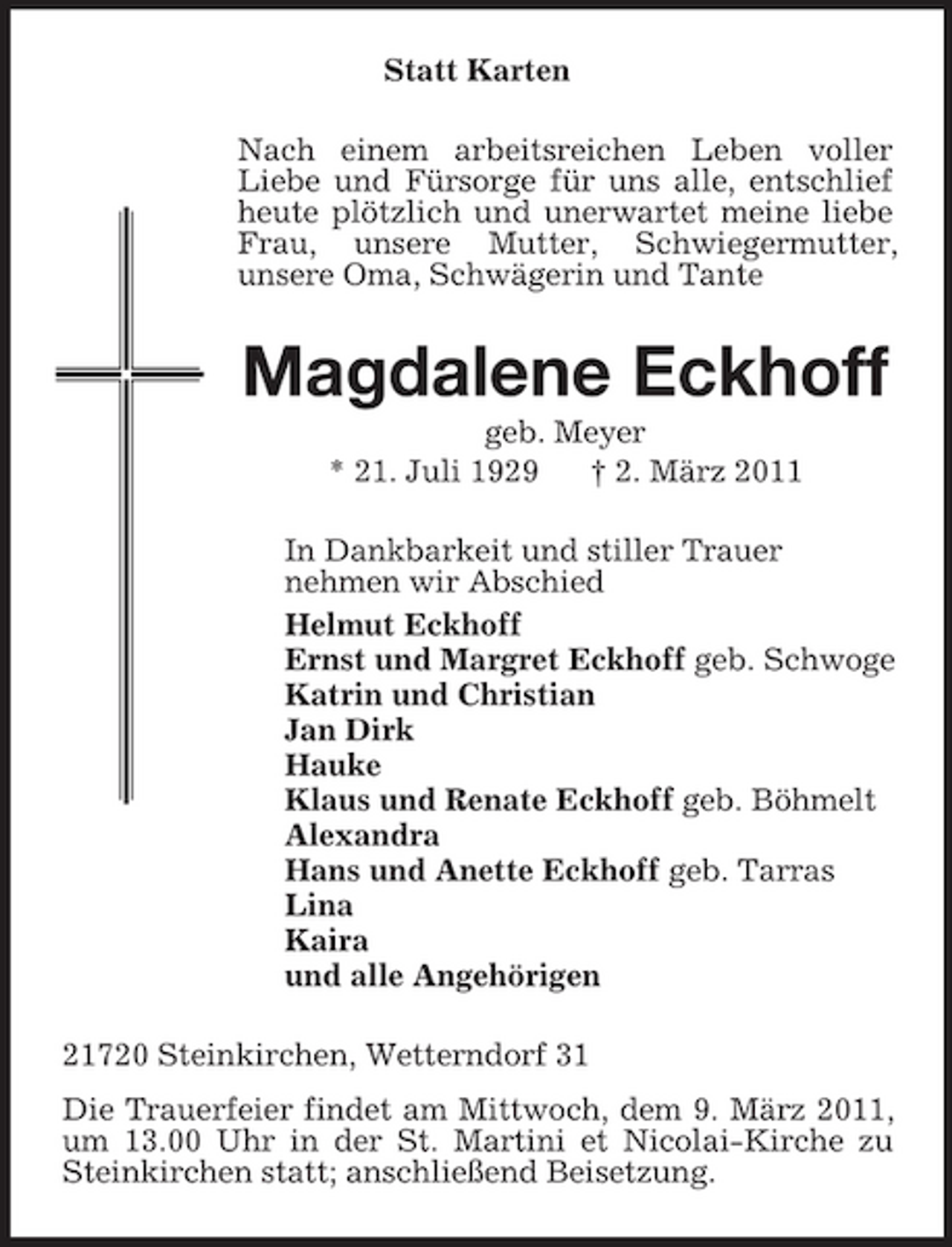 <p>Statt Karten<br />Nach einem arbeitsreichen Leben voller Liebe und Fürsorge für uns alle, entschlief heute plötzlich und unerwartet meine liebe Frau, unsere Mutter, Schwiegermutter,<br />unsere Oma, Schwägerin und Tante<br />Magdalene Eckhoff<br />geb. Meyer<br />* 21. Juli 1929 † 2. März 2011<br />In Dankbarkeit und stiller Trauer<br />nehmen wir Abschied<br />Helmut Eckhoff<br />Ernst und Margret Eckhoff geb. Schwoge<br />Katrin und Christian<br />Jan Dirk<br />Hauke<br />Klaus und Renate Eckhoff geb. Böhmelt<br />Alexandra<br />Hans und Anette Eckhoff geb. Tarras<br />Lina<br />Kaira<br />und alle Angehörigen<br />21720 Steinkirchen, Wetterndorf 31<br />Die Trauerfeier findet am Mittwoch, dem 9. März 2011, um 13.00 Uhr in der St. Martini et Nicolai-Kirche zu Steinkirchen statt; anschließend Beisetzung.</p>