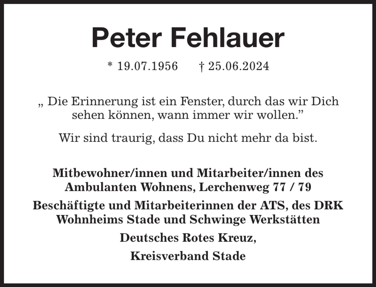 <p>Peter Fehlauer<br />* 19.07.1956 † 25.06.2024<br />„ Die Erinnerung ist ein Fenster, durch das wir Dich<br />sehen können, wann immer wir wollen.”<br />Wir sind traurig, dass Du nicht mehr da bist.<br />Mitbewohner/innen und Mitarbeiter/innen des<br />Ambulanten Wohnens, Lerchenweg 77 / 79<br />Beschäftigte und Mitarbeiterinnen der ATS, des DRK Wohnheims Stade und Schwinge Werkstätten<br />Deutsches Rotes Kreuz,<br />Kreisverband Stade</p>