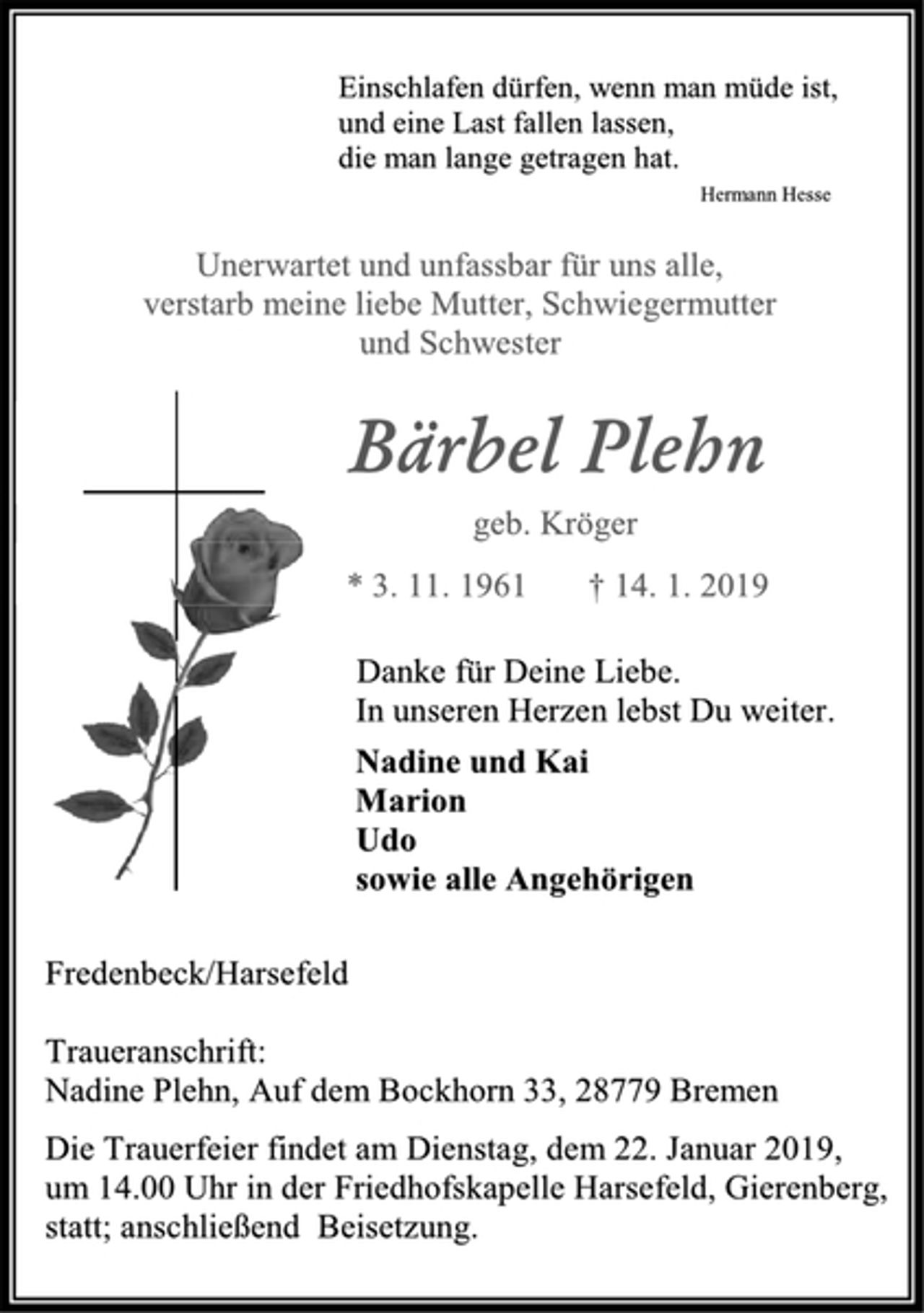 <p>Einschlafen dürfen, wenn man müde ist,<br />und eine Last fallen lassen,<br />die man lange getragen hat.<br />Hermann Hesse Unerwartet und unfassbar für uns alle, verstarb meine liebe Mutter, Schwiegermutter und Schwester<br />Bärbel Plehn<br />geb. Kröger * 3. 11. 1961 † 14. 1. 2019<br />Danke für Deine Liebe.<br />In unseren Herzen lebst Du weiter.<br />Nadine und Kai<br />Marion<br />Udo<br />sowie alle Angehörigen<br />Fredenbeck/Harsefeld<br />Traueranschrift:<br />Nadine Plehn, Auf dem Bockhorn 33, 28779 Bremen<br />Die Trauerfeier findet am Dienstag, dem 22. Januar 2019,<br />um 14.00 Uhr in der Friedhofskapelle Harsefeld, Gierenberg,<br />statt; anschließend Beisetzung.</p>