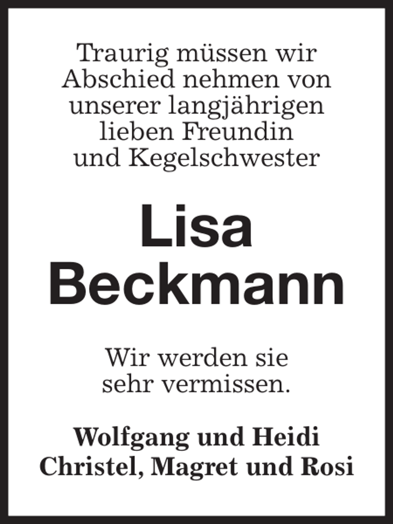 <p>Traurig müssen wir<br />Abschied nehmen von<br />unserer langjährigen<br />lieben Freundin<br />und Kegelschwester<br />Lisa<br />Beckmann<br />Wir werden sie<br />sehr vermissen.<br />Wolfgang und Heidi<br />Christel, Magret und Rosi</p>