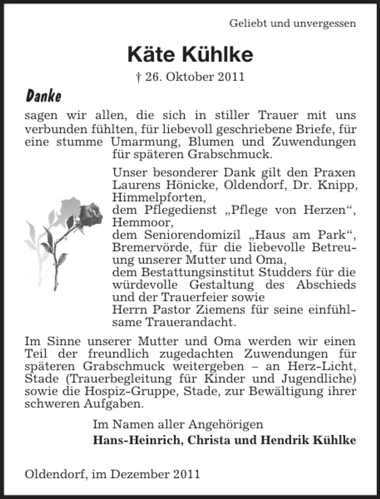 <p>Geliebt und unvergessen</p><p>Käte Kühlke<br />† 26. Oktober 2011</p><p>Danke<br />sagen wir allen, die sich in stiller Trauer mit uns<br />verbunden fühlten, für liebevoll geschriebene Briefe, für<br />eine stumme Umarmung, Blumen und Zuwendungen<br />für späteren Grabschmuck.<br />Unser besonderer Dank gilt den Praxen<br />Laurens Hönicke, Oldendorf, Dr. Knipp,<br />Himmelpforten,<br />dem Pflegedienst „Pflege von Herzen“,<br />Hemmoor,<br />dem Seniorendomizil „Haus am Park“,<br />Bremervörde, für die liebevolle Betreuung unserer Mutter und Oma,<br />dem Bestattungsinstitut Studders für die<br />würdevolle Gestaltung des Abschieds<br />und der Trauerfeier sowie<br />Herrn Pastor Ziemens für seine einfühlsame Trauerandacht.<br />Im Sinne unserer Mutter und Oma werden wir einen<br />Teil der freundlich zugedachten Zuwendungen für<br />späteren Grabschmuck weitergeben – an Herz-Licht,<br />Stade (Trauerbegleitung für Kinder und Jugendliche)<br />sowie die Hospiz-Gruppe, Stade, zur Bewältigung ihrer<br />schweren Aufgaben.<br />Im Namen aller Angehörigen<br />Hans-Heinrich, Christa und Hendrik Kühlke<br />Oldendorf, im Dezember 2011</p>