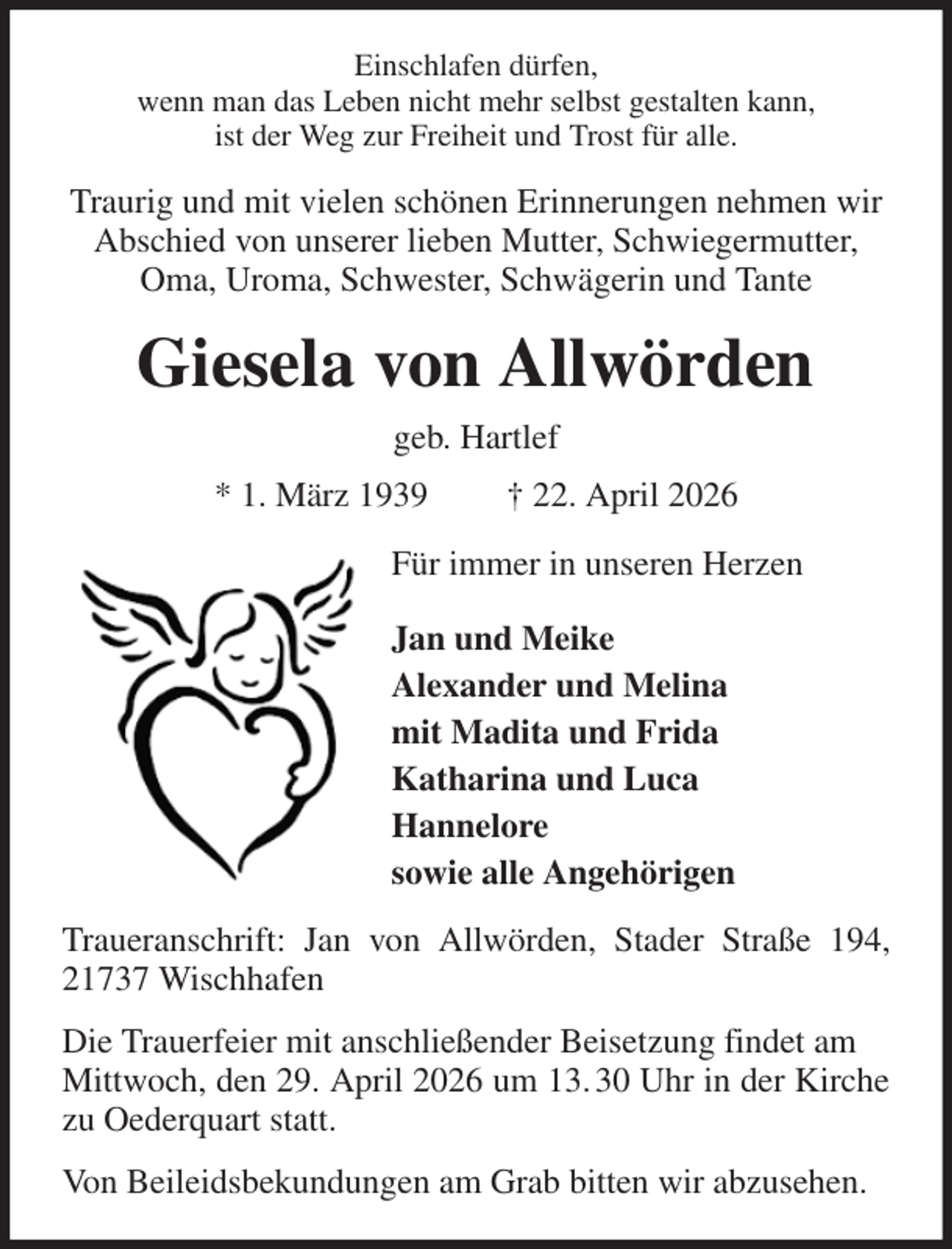 <p>Einschlafen dürfen,<br />wenn man das Leben nicht mehr selbst gestalten kann,<br />ist der Weg zur Freiheit und Trost für alle.<br />Traurig und mit vielen schönen Erinnerungen nehmen wir Abschied von unserer lieben Mutter, Schwiegermutter, Oma, Uroma, Schwester, Schwägerin und Tante<br />Giesela von Allwörden<br />geb. Hartlef<br />* 1. März 1939 † 22. April 2026<br />Für immer in unseren Herzen<br />Jan und Meike<br />Alexander und Melina<br />mit Madita und Frida<br />Katharina und Luca<br />Hannelore<br />sowie alle Angehörigen<br />Traueranschrift: Jan von Allwörden, Stader Straße 194, 21737 Wischhafen<br />Die Trauerfeier mit anschließender Beisetzung findet am<br />Mittwoch, den 29. April 2026 um 13. 30 Uhr in der Kirche zu Oederquart statt.<br />Von Beileidsbekundungen am Grab bitten wir abzusehen.</p>
