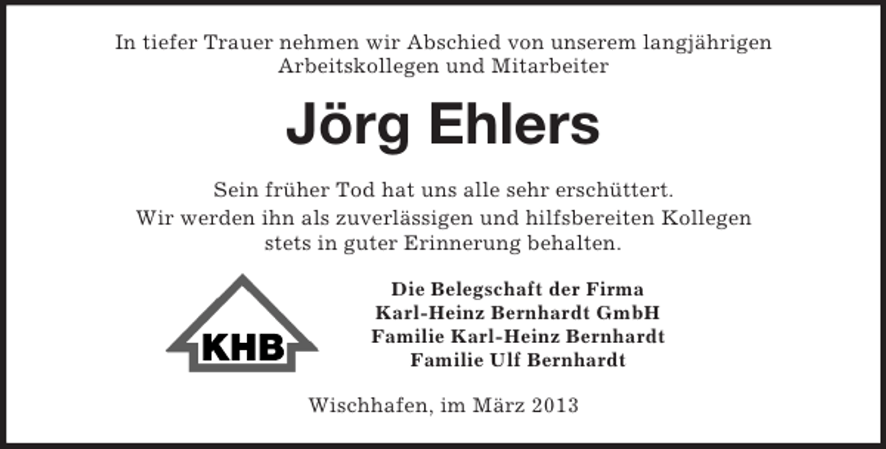 <p>In tiefer Trauer nehmen wir Abschied von unserem langjährigen<br />Arbeitskollegen und Mitarbeiter<br />Jörg Ehlers<br />Sein früher Tod hat uns alle sehr erschüttert.<br />Wir werden ihn als zuverlässigen und hilfsbereiten Kollegen<br />stets in guter Erinnerung behalten.<br />Die Belegschaft der Firma<br />Karl-Heinz Bernhardt GmbH<br />Familie Karl-Heinz Bernhardt<br />Familie Ulf Bernhardt<br />Wischhafen, im März 2013</p>