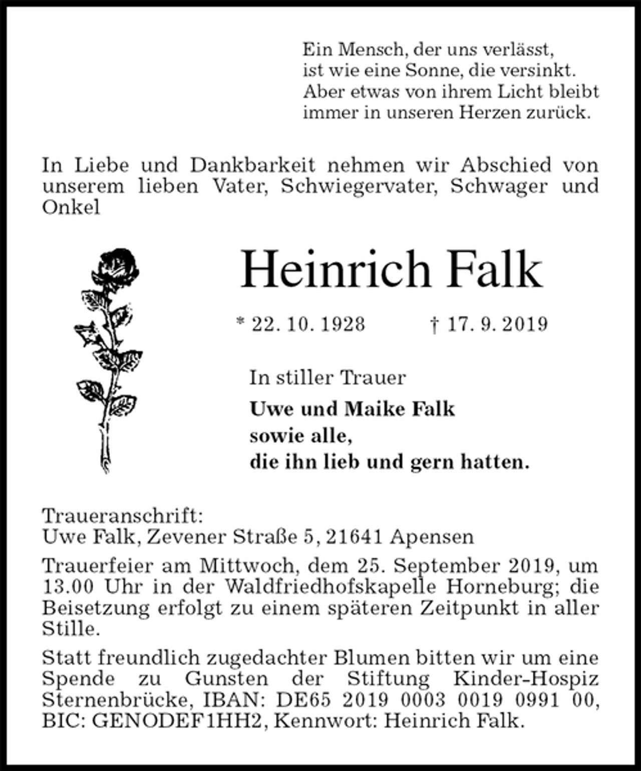<p>Ein Mensch, der uns verlässt,<br />ist wie eine Sonne, die versinkt.<br />Aber etwas von ihrem Licht bleibt<br />immer in unseren Herzen zurück.<br />In Liebe und Dankbarkeit nehmen wir Abschied von unserem lieben Vater, Schwiegervater, Schwager und Onkel<br />Heinrich Falk<br />* 22. 10. 1928 † 17. 9. 2019<br />In stiller Trauer<br />Uwe und Maike Falk<br />sowie alle,<br />die ihn lieb und gern hatten.<br />Traueranschrift:<br />Uwe Falk, Zevener Straße 5, 21641 Apensen<br />Trauerfeier am Mittwoch, dem 25. September 2019, um 13.00 Uhr in der Waldfriedhofskapelle Horneburg; die Beisetzung erfolgt zu einem späteren Zeitpunkt in aller Stille.<br />Statt freundlich zugedachter Blumen bitten wir um eine Spende zu Gunsten der Stiftung Kinder-Hospiz<br />Sternenbrücke, IBAN: DE65 2019 0003 0019 0991 00, BIC: GENODEF1HH2, Kennwort: Heinrich Falk.</p>