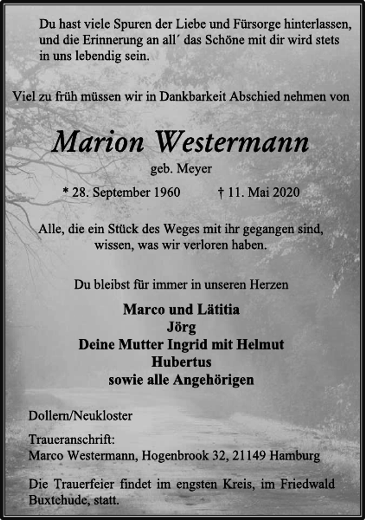 <p>Du hast viele Spuren der Liebe und Fürsorge hinterlassen,<br />und die Erinnerung an all´ das Schöne mit dir wird stets<br />in uns lebendig sein.<br />Viel zu früh müssen wir in Dankbarkeit Abschied nehmen von<br />Marion Westermann<br />geb. Meyer<br />* 28. September 1960 † 11. Mai 2020<br />Alle, die ein Stück des Weges mit ihr gegangen sind,<br />wissen, was wir verloren haben.<br />Du bleibst für immer in unseren Herzen<br />Marco und Lätitia<br />Jörg<br />Deine Mutter Ingrid mit Helmut<br />Hubertus<br />sowie alle Angehörigen<br />Dollern/Neukloster<br />Traueranschrift:<br />Marco Westermann, Hogenbrook 32, 21149 Hamburg<br />Die Trauerfeier findet im engsten Kreis, im Friedwald Buxtehude, statt.</p>